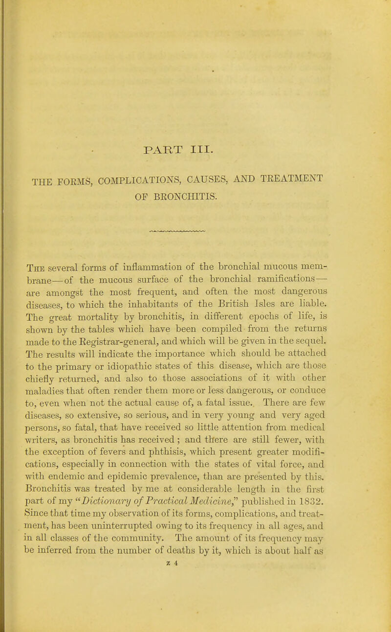PART III. THE FOEMS, COMPLICATIONS, CAUSES, AND TEEATMENT OF BEONCHITIS. The several forms of inflammation of the bronchial mucous mem- brane— of the mucous surface of the bronchial ramifications—■ are amongst the most frequent, and often the most dangerous diseases, to which the inhabitants of the British Isles are liable. The great mortahty by bronchitis, in different epochs of life, is shown by the tables which have been compiled from the retm-ns made to the Eegistrar-general, and which will be given in the sequel. The results will indicate the importance which should be attached to the primary or idiopathic states of this disease, which are those chiefly returned, and also to those associations of it with other maladies that often render them more or less dangerous, or conduce to, even when not the actual cause of, a fatal issue.. There are few diseases, so extensive, so serious, and in very young and very aged persons, so fatal, that have received so little attention from medical writers, as bronchitis has received ; and there are still fewer, with the exception of fevers and phthisis, which present greater modifi- cations, especially in connection with the states of vital force, and Avith endemic and epidemic prevalence, than are presented by this. Bronchitis was treated by me at considerable length in the first part of my Dictionary of Practical Medicine^^ published in 1832. Since that time my observation of its forms, complications, and treat- ment, has been uninterrupted owing to its frequency in all ages, and in all classes of the community. The amount of its frequency may be inferred from the number of deaths by it, which is about half as % 4