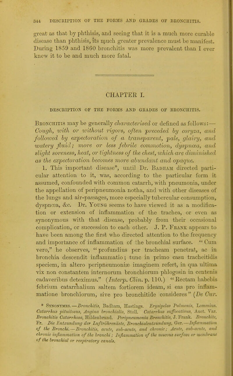 great as that by phtliisis, and seeing tliat it is a much more curable disease than phthisis, its n^uch greater prevalence must be manifest. During 1859 and 1860 bronchitis was more prevalent than I ever knew it to be and much more fatal. CHAPTER I. DESCRIPTION OF THE FORMS AND GRADES OF BRONCHITIS. Bronchitis may be generally characterised or defined as follows:— Cough, with or without rigors, often 'preceded by coryza, ami followed by expectoration of a transparent, pale, glairy, aiid wateinj fluid; more or less febrile commotion, dyspmoea, and slight soreness, heat, or tightness of the chest, which are diminished as the expectoration becomes more abundant and opaque. 1. This important disease*, until Dr. Badham du-ected parti- cular attention to it, was, according to the particular form it assumed, confounded with common catarrh, with pneumonia, imder the appellation of peripneumonia notha, and with other diseases of the lungs and air-passages, more especially tubercular consumption, dyspnoea, &c. Dr. YouNa seems to have viewed it as a modifica- tion or extension of inflammation of the trachea, or even as synonymous with that disease, probably from their occasional complication, or succession to each other. J. P. Frank appears to have been among the first who directed attention to the frequency and importance of inflammation of the bronchial surface.  Cum vero, he observes,  profundius per tracheam penetrat, ac in bronchia descendit inflammatio; tunc in primo casu tracheitidis speciem, in altero peripneumoniae imaginem refert, in qua ultima vix non constantem internorum bronchiorum phlogosin in centenis cadaveribus deteximus. {Interp. Olin.ip. 110.) Eectam habebis febrium catarrhalium saltern fortiorem ideam, si eas pro inflam- matione bronchiorum, sive pro bronchitide consideres  {Dc Cur. * Synonymes.—Bronchitis, Baclliam, Hastings. Erysipelas Piihnonis, Lommius. Catarrhits pituitostis, Angina hronchialis, Stoll. Catarrhus suffocativus, Auct, Var. Bronchitis Catarrhosa, Hildenbrand. Peripneumonia Bronchitis, J. Frank. Bronchitc, Fr. Die Kntzundicng dcr Luftrdhrendste, Bronchiahntzundung, Ger.—Infiammation of the Bronchi.—Bronchitis, acute, sub-acute, and chronic; Acute, sub-acute, and chronic injlammation of the bronchi; Inflammation of the mucous surface or membrane of the bronchial or respiratory canals.