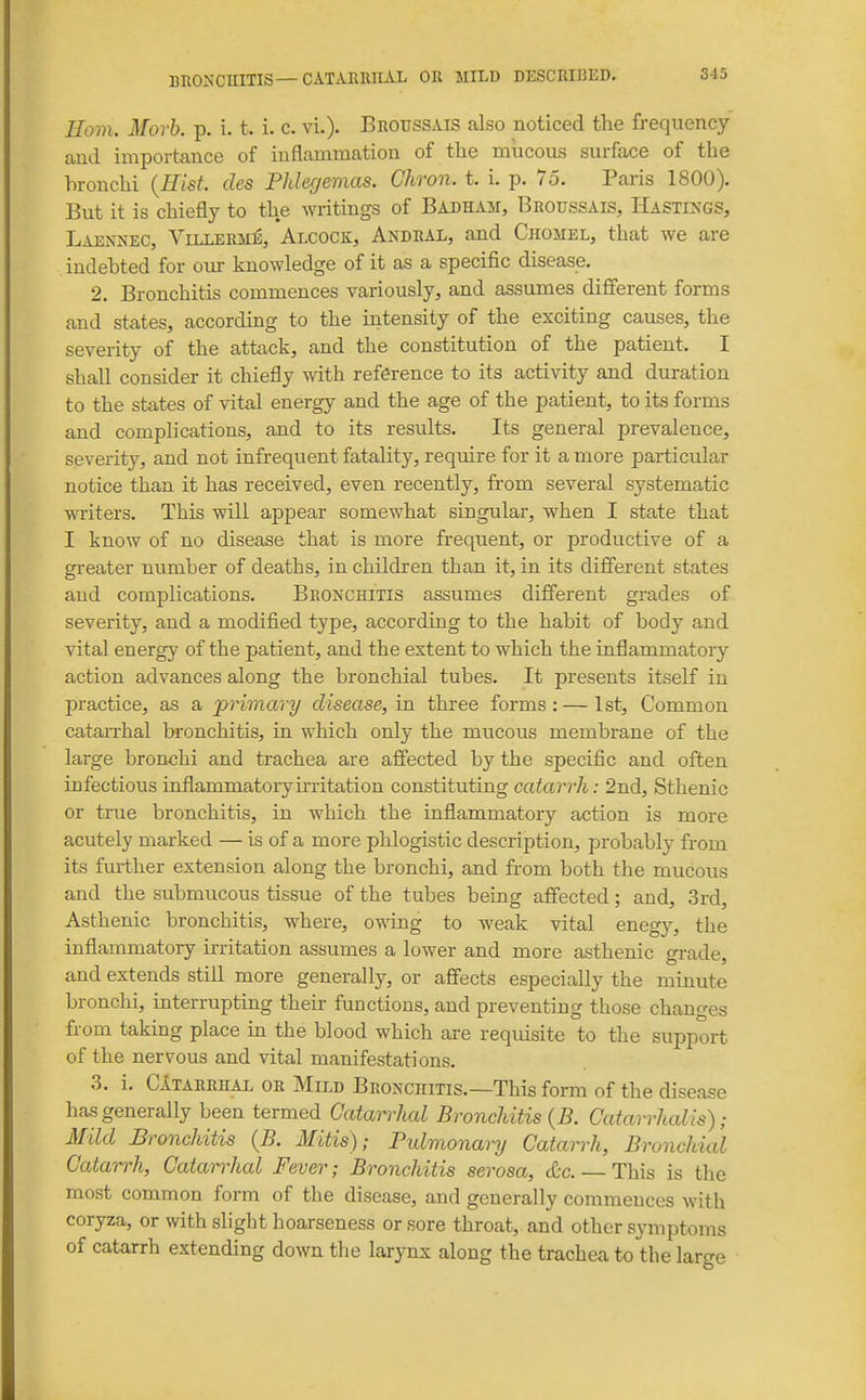 Horn. Morh. p. i. t. i. c. vi.). Broussais also noticed the frequency and importance of inflammation of the miicous surface of the bronchi {Hist, des PJdegemas. Chron. t. i. p. 75. Paris 1800). But it is chiefly to the writings of Badham, Broussais, Hastings, Laennec, Villerme, Alcock, Andral, and Chomel, that we are indebted for our knowledge of it as a specific disease. 2. Bronchitis commences variously, and assumes different forms and states, according to the iiitensity of the exciting causes, the severity of the attack, and the constitution of the patient. I shall consider it chiefly ^\dth reference to its activity and duration to the states of vital energy and the age of the patient, to its forms and complications, and to its results. Its general prevalence, severity, and not infrequent fatality, require for it a mo]-e particular notice than it has received, even recently, from several systematic writers. This will appear somewhat singular, when I state that I know of no disease that is more frequent, or productive of a greater number of deaths, in children than it, in its different states and complications. Bronchitis assumes different grades of severity, and a modified type, according to the habit of body and vital energy of the patient, and the extent to which the inflammatory action advances along the bronchial tubes. It presents itself in practice, as a primary disease, in three forms: — 1st, Common catarrhal bronchitis, in which only the mucous membrane of the large bronchi and trachea are affected by the specific and often infectious inflammatorymitation constituting catarrh: 2nd, Sthenic or true bronchitis, in which the inflammatory action is more acutely marked — is of a more phlogistic description, probably from its further extension along the bronchi, and from both the mucous and the submucous tissue of the tubes being affected; and, 3rd, Asthenic bronchitis, where, owing to weak vital enegy, the inflammatory irritation assumes a lower and more asthenic grade, and extends still more generally, or affects especially the minute bronchi, interrupting their functions, and preventing those changes from taking place m the blood which are reqiusite to the support of the nervous and vital manifestations. 3. i. ClTARRHAL OR MiLD BRONCHITIS.—TMs form of the disease has generally been termed Catan^hal Bronchitis {B. Catarrhal is); Mild Bronchitis {B. Mitis); Pulmonary Catarrh, Bronchial Catarrh, Catarrhal Fever; Bronchitis serosa, cfcc. — This is the most common form of the disease, and generally commences with coryza, or with slight hoarseness or sore throat, and other symptoms of catarrh extending down the larynx along the trachea to the large
