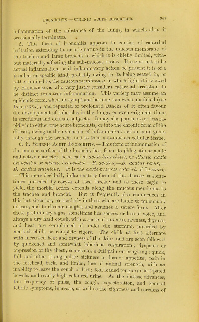 iuflammation of the substance of the lungs, in which, also, it occasionally terminates. 5. This form of bronchitis appears to consist of catarrhal irritation extending to, or originating in the mucous membrane of the trachea and large bronchi, to wliich it is chiefly limited, with- out materially affecting the sub-mucous tissue. It seems not to be actual inflammation, or if inflammatory action be present it is of a peculiar or specific kind, probably owing to its being seated in, or rather limited to, the mucous membrane ; in which light it is viewed by HiLDENBRAND, wlio vcry justly considers catarrhal irritation to be distinct from true inflammation. This variety may assume an epidemic form, when its symptoms become somewhat modified (see Influenza) ; and repeated or prolonged attacks of it often favour the development of tubercles in the lungs, or even originate them in scrofulous and delicate subjects. It may also pass more or less ra- pidly into either true acute bronchitis, or into the chronic form of the disease, owing to the extension of inflammatory action more gene- rally through the bronchi, and to their sub-mucous cellular tissue. 6. ii. Sthenic Acute Bronchitis.^—This form of inflammation of the mucous surface of the bronchi, has, from its phlogistic or acute and active character, been called acute hronchitis, or sthenic acute bronchitis, or sthenic bronchitis—B. acutus,—B. acutus verus,— B. acutics sthenicus. It is the acute mucous catarrh of Laennec. —This more decidedly inflammatory form of the disease is some- times preceded by coryza of sore throat; and as these begin to yield, the morbid action extends along the mucous membrane to the trachea and bronchi. But it frequently also commences in this last situation, particularly in those who are liable to pulmonary disease, and to chronic coughs, and assumes a severe form. After these preliminary signs, sometimes hoarseness, or loss of voice, and always a dry hard cough, with a sense of soreness, rawness, dryness, and heat, are complained of under the sternum, preceded by marked chills or complete rigors. The chills at first alternate with increased heat and dryness of the skin; and are soon followed by quickened and somewhat laborious respiration; dyspnoea or oppression of the chest; sometimes a dull pain on coughing ; quick, full, and often strong pulse; sickness or loss of appetite* pain in the forehead, back, and limbs; loss of animal strength, mth an inability to leave the couch or bed; foul loaded tongue ; constipated bowels, and scanty high-coloured urine. As the disease advances, the frequency of pulse, the cough, expectoration, and general febrile symptoms, increase, as well as the tightness and soreness of