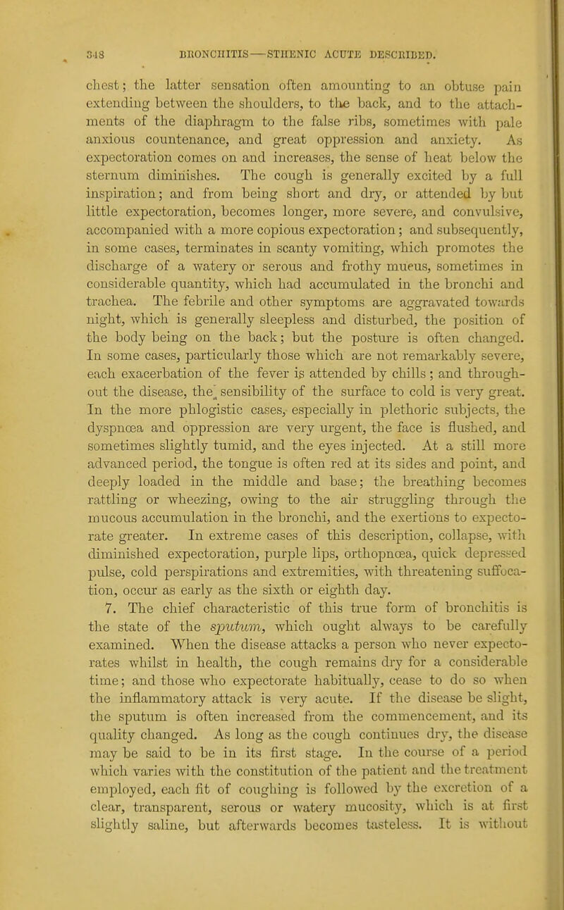 chest; the latter sensation often amounting to an obtuse pain extending between the shoulders, to tlie back, and to the attach- ments of the diaphragm to the false ribs, sometimes with pale anxious countenance, and great oppression and anxiety. As expectoration comes on and increases, the sense of heat below the sternum diminishes. The cough is generally excited by a full inspiration; and from being short and dry, or attended by but little expectoration, becomes longer, more severe, and convulsive, accompanied with a more copious expectoration; and subsequently, in some cases, terminates in scanty vomiting, which promotes the discharge of a watery or serous and frothy mueus, sometimes in considerable quantity, which had accumulated in the bronchi and trachea. The febrile and other symptoms are aggravated towards night, which is generally sleepless and disturbed, the position of the body being on the back; but the posture is often changed. In some cases, particularly those which are not remarkablj'' severe, each exacerbation of the fever i^ attended by chills ; and through- out the disease, the^ sensibility of the surface to cold is very great. In the more phlogistic cases, especially in j)lethoric subjects, the dyspnosa and oppression are very urgent, the face is flushed, and sometimes slightly tumid, and the eyes injected. At a still more advanced period, the tongue is often red at its sides and point, and deeply loaded in the middle and base; the breathing becomes rattling or wheezing, owing to the air struggling through the mucous accumulation in the bronchi, and the exertions to expecto- rate greater. In extreme cases of this description, collapse, witli diminished expectoration, purple lips, orthopnoea, quick depressed pulse, cold perspirations and extremities, with threatening suffoca- tion, occur as early as the sixth or eighth day. 7. The chief characteristic of this true form of bronchitis is the state of the sj)uhim, which ought always to be carefully examined. When the disease attacks a person who never expecto- rates whilst in health, the cough remains dry for a considerable time; and those who expectorate habitually, cease to do so when the inflammatory attack is very acute. If the disease be slight, the sputum is often increased from the commencement, and its quality changed. As long as the cough continues dry, the disease may be said to be in its first stage. In the course of a period which varies with the constitution of the patient and the treatment employed, each fit of coughing is followed by the excretion of a clear, transparent, serous or watery mucosity, which is at first slightly saline, but afterwards becomes tasteless. It is without