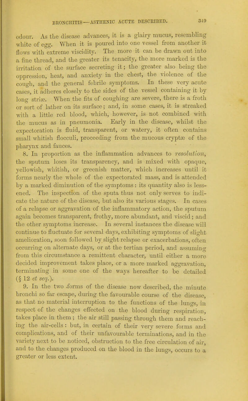 3)9 odour. As tlie disease advances, it is a glairy mucus, resembling white of etyo-. When it is pom-ed into one vessel from another it flows with extreme viscidity. The more it can be drawn out into a fine thread, and the greater its tenacity, the more marked is the irritation of the surface secreting it; the greater also being the oppression, heat, and anxiety in the chest, the violence of the cough, and the general febrile symptoms. In these very acute cases, it adheres closely to the sides of the vessel containing it by long strife. When the fits of coughing are severe, there is a froth or sort of lather on its surface; and, in some cases, it is streaked with a little red blood, which, however, is not combined with the mucus as in pneumonia. Eaidy in the disease, whilst the expectoration is fluid, transparent, or watery, it often contains small whitish flocculi, proceeding from the mucous cryptae of the pharynx and fauces. 8. In proportion as the inflammation advances to resolution, the sputum loses its transparency, and is mixed with opaque, yellowish, whitish, or greenish matter, which increases xintil it forms nearly the whole of the expectorated mass, and is attended by a marked diminution of the symptoms : its quantity also is less- ened. The inspection of the sputa thus not only serves to indi- cate the nature of the disease, but also its various stages. In cases of a relapse or aggravation of the inflammatory action, the sputum again becomes transparent, frothy, more abundant, and viscid; and the other symptoms increase. In several instances the disease will continue to fluctuate for several days, exhibiting sjTuptoms of shght amelioration, soon followed by slight relapse or exacerbations, often occm-ring on alternate days, or at the tertian period, and assuming from this cu'cumstance a remittent chai-acter, until either a more decided improvement takes place, or a more marked aggi-avation, terminating in some one of the ways hereafter to be detailed (§ 12 seq.). 9. In the two .forms of the disease now described, the minute bronchi so far escape, dm-ing the favourable com-se of the disease, as that no material interruption to the functions of the lungs, in respect of the changes efiected on the blood during respiration, takes place in them; the au- still passing through them and reach- ing the air-cells : but, in certain of their very severe forms and compHcations, and of their unfavourable terminations, and in the variety next to be noticed, obstruction to the free cu-culation of air, and to the changes produced on the blood in the lungs, occurs to a greater or less extent.