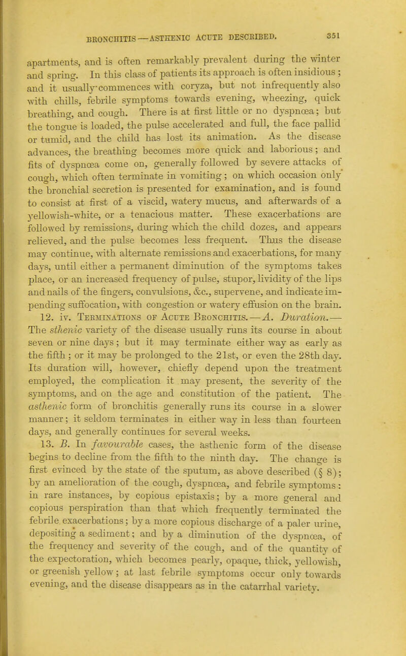apaxtments, and is often remcorkably prevalent during the winter and spring. In this class of patients its approach is often insidious ; and it usually commences vrith coryza, but not infrequently also vnth. chills, febrile symptoms towards evening, wheezing, quick breathing, and cough. There is at first little or no dyspncea; but the tongue is loaded, the pulse accelerated and full, the face pallid or tumid, and the child has lost its animation. As the disease advances, the breathing becomes more quick and laborious; and fits of dvspnoea come on, generally followed by severe attacks of cough, which often terminate in vomiting; on which occasion only the bronchial secretion is presented for examination, and is found to consist at first of a viscid, watery mucus, and afterwards of a yellowish-white, or a tenacious matter. These exacerbations are followed by remissions, dm-ing which the child dozes, and appears relieved, and the pulse becomes less frequent. Thus the disease may continue, -with alternate remissions and exacerbations, for many days, until either a permanent diminution of the symptoms takes place, or an increased frequency of pulse, stupor, lividity of the lips and nails of the fingers, convulsions, &c., supervene, and indicate im- pending sufiocation, with congestion or watery effusion on the brain. 12. iv. Terminations of Acute Bronchitis.—A. Duration.— The sthenic variety of the disease usually runs its course in about seven or nine days ; but it may terminate either way as early as the fifth ; or it may be prolonged to the 21st, or even the 28th day. Its duration will, however, chiefly depend upon the treatment employed, the complication it may present, the severity of the symptoms, and on the age and constitution of the patient. The asthenic form of bronchitis generally rvms its course in a slower manner; it seldom terminates in either way in less than fovu-teen days, and generally continues for several weeks. 13. B. In favourable cases, the asthenic form of the disease begins to decline from the fifth to the ninth day. The change is fii-st evinced by the state of the sputum, as above described (§ 8); by an amelioration of the cough, dyspnoea, and febrile symptoms : in rare instances, by copious epistaxis; by a more general and copious perspu-ation than that which frequently terminated the febrile exacerbations; by a more copious discharge of a paler urine, depositing a sediment; and by a diminution of the dyspncea, of the frequency and severity of the cough, and of the quantity of the expectoration, which becomes peai-h^, opaque, thick, yellowish, or greenish yellow; at last febrile symptoms occur only towards evening, and the disease disappears as in the catarrhal variety.