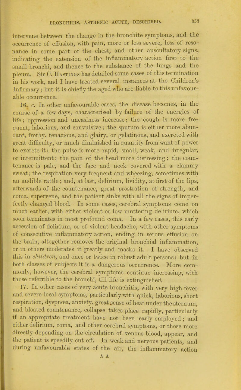 intervene between the change in the bronchite symptoms, and the occurrence of effusion, with pain, more or less severe, loss of reso- nance in some part of the chest, and other auscultatoiy signs, indicating the extension of the inflammatory action first to the small bronchi, and thence to the substance of the lungs and the pleura. Sir C. Hastings has detailed some cases of this termination in his work, and I have treated several instances at the Children's Infirmary; but it is chiefly the aged who are liable to this unfavour- able occurrence. 16. c. In other unfavourable cases, the disease becomes, in the course of a few days, characterised by failure of the energies of life; oppression and uneasiness increase; the cough is more fre- quent, laborious, and convulsive; the sputum is either more abun- dant, frothy, tenacious, and glairy, or gelatinous, and excreted with great difficiilty, or much diminished in quantity from want of power to excrete it; the pulse is more rapid, small, weak, and irregular, or intermittent; the pain of the head more distressing ; the coun- tenance is pale, and the face and neck covered -with a clammy sweat; the respiration very frequent and wheezing, sometimes with an audible rattle ; and, at last, delirium, lividity, at first of the lips, afterwards of the coimtenance, great prostration of strength, and coma, supervene, and the patient sinks with all the signs of imper- fectly changed blood. In some cases, cerebral symptoms come on much earliei, with either violent or low muttering delirium, which soon terminates in most profound coma. In a few cases, this early accession of delirium, or of violent headache, vnth other symptoms of consecutive inflammatory action, ending in serous effusion on the brain, altogether removes the original bronchial inflammation, or in others moderates it greatly and masks it. I have observed this in children, and once or twice in robust adult persons; but in both classes of subjects it is a dangerous occurrence. More com- monly, however, the cerebral symptoms continue increasing, -with those refen-ible to the bronchi, till life is extinguished. 17. In other cases of very acute bronchitis, A\dth very high fever and severe local symptoms, particularly with quick, laborious, short respiration, dyspnoea, anxiety, great ^ense of heat under the sternum, and bloated countenance, collapse takes place rapidly, particularly if an appropriate treatment have not been early employed; and either delirium, coma, and other cerebral symptoms, or those more directly depending on the circulation of venous blood, appear, and the patient is speedily cut off. In weak and nervous patients, and during unfavourable states of the air, the inflammatory action
