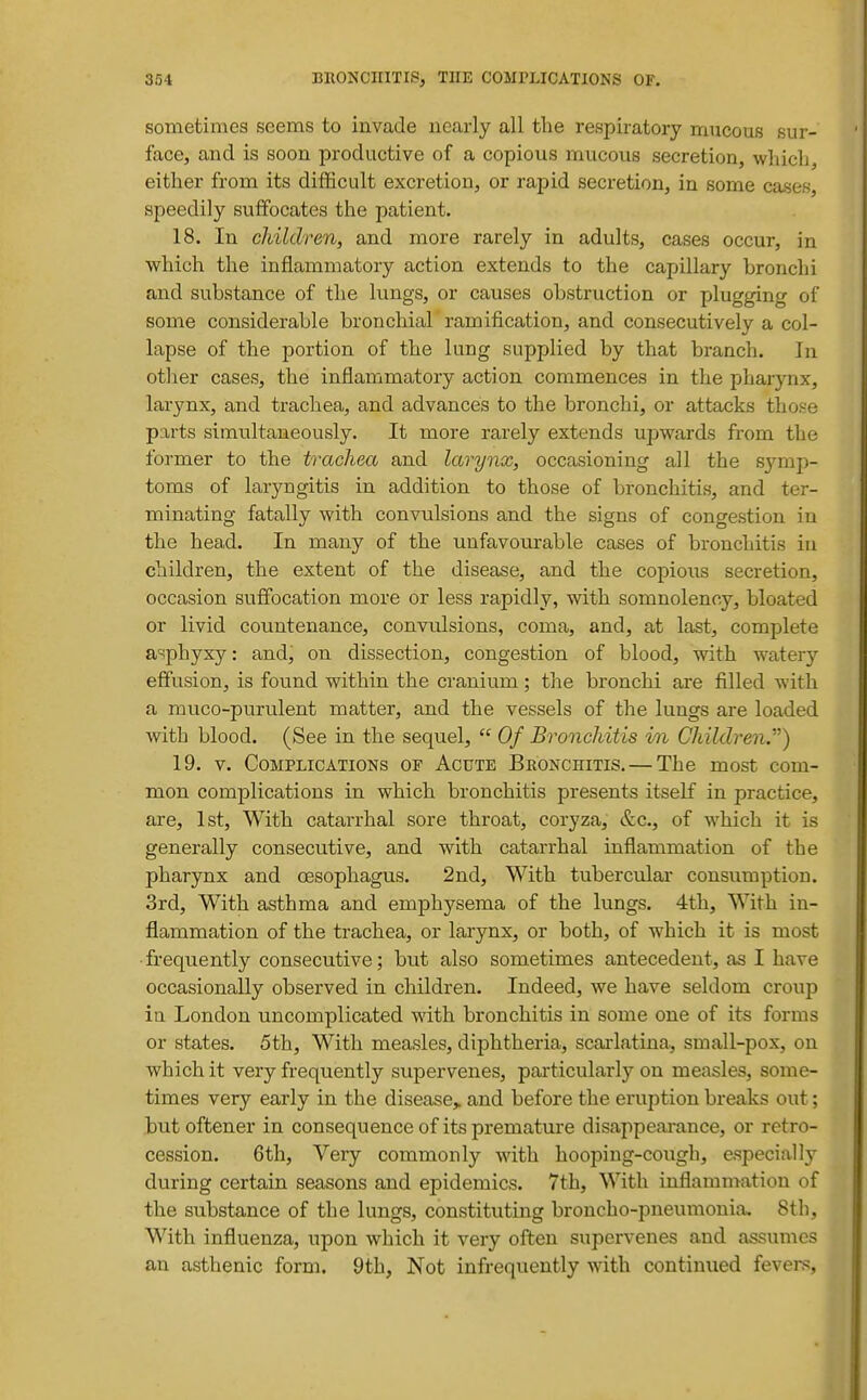 sometimes seems to invade nearly all the respiratory mucous sur- face, and is soon productive of a copious mucous secretion, whicli, either from its difficult excretion, or rapid secretion, in some cases, speedily suffocates the patient. 18. In children, and more rarely in adults, cases occur, in which the inflammatory action extends to the capillary bronchi and substance of the lungs, or causes obstruction or plugging of some considerable bronchial ramification, and consecutively a col- lapse of the portion of the lung supplied by that branch. In other cases, the inflammatory action commences in the pharynx, larynx, and trachea, and advances to the bronchi, or attacks those parts simultaneously. It more rarely extends upwards from the former to the trachea and larynx, occasioning all the symp- toms of laryngitis in addition to those of bronchitis, and ter- minating fatally with convulsions and the signs of congestion in the head. In many of the unfavourable cases of bronchitis in children, the extent of the disease, and the copious secretion, occasion suffocation more or less rapidly, with somnolency, bloated or livid countenance, convulsions, coma, and, at last, complete asphyxy: and, on dissection, congestion of blood, with watery effusion, is found within the cranium; the bronchi are filled with a muco-purulent matter, and the vessels of the lungs are loaded with blood. (See in the sequel,  Of Bronchitis in Children) 19. V. Complications of Acute Beonchitis. — The most com- mon complications in which bronchitis presents itself in practice, are, 1st, With catarrhal sore throat, coryza, &c., of which it is generally consecutive, and with catarrhal inflammation of the pharynx and oesophagus. 2nd, With tuberculai' consumption. 3rd, With asthma and emphysema of the lungs. 4th, With in- flammation of the trachea, or larynx, or both, of which it is most frequently consecutive; but also sometimes antecedent, as I have occasionally observed in children. Indeed, we have seldom crou]) ia London uncomplicated with bronchitis in some one of its forms or states. 5th, With measles, diphtheria, scarlatina, small-pox, on which it very frequently supervenes, particularly on measles, some- times very early in the disease,, and before the eruption breaks out; but oftener in consequence of its premature disappeai-ance, or retro- cession. 6th, Very commonly with hooping-cough, especially during certain seasons and epidemics. 7th, With inflammation of the substance of the lungs, constituting broncho-pneumonia. 8tli, With influenza, upon which it very often supervenes and assumes an asthenic form. 9th, Not infrequently with continued fevers.