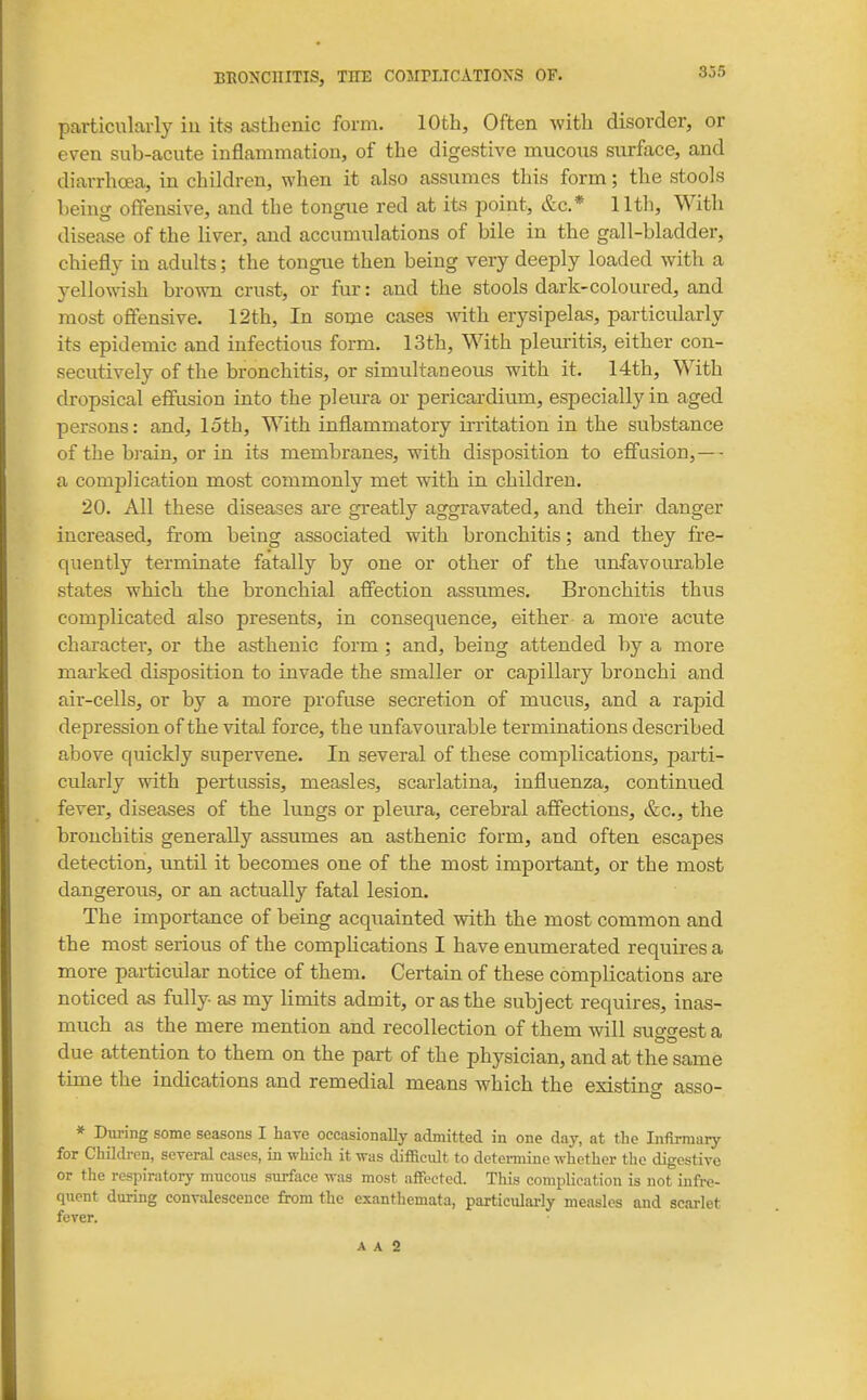 particularly in its asthenic form. 10th, Often with disorder, or even sub-acute inflammation, of the digestive mucous surface, and diarrhoea, in children, when it also assumes this form; the stools heiug offensive, and the tongue red at its point, &c.* 11th, With disease of the liver, and accumulations of bile in the gall-bladder, chiefly in adults; the tongue then being very deeply loaded with a yellowish brown crust, or fur: and the stools dark-coloured, and most offensive. 12th, In some cases -with erysipelas, particidarly its epidemic and infectious form. 13th, With pleuritis, either con- secutively of the bronchitis, or simultaneous with it. 14th, With dropsical effusion into the pleura or pericardium, especially in aged persons: and, loth. With inflammatory irritation in the substance of the bi-ain, or in its membranes, with disposition to effusion, —- a complication most commonly met with in children. 20. All these diseases are greatly aggravated, and their danger increased, from being associated with bronchitis; and they fre- quently terminate fatally by one or other of the unfavourable states which the bronchial affection assumes. Bronchitis thus complicated also presents, in consequence, either a more acute character, or the asthenic form ; and, being attended by a more marked disposition to invade the smaller or capillary bronchi and air-cells, or by a more profuse secretion of mucus, and a rapid depression of the vital force, the unfavourable terminations described above quickly supervene. In several of these complications, parti- cularly with pertussis, measles, scarlatina, influenza, continued fever, diseases of the lungs or pleiira, cerebral affections, &c., the bronchitis generally assumes an asthenic form, and often escapes detection, until it becomes one of the most important, or the most dangerous, or an actually fatal lesion. The importance of being acquainted with the most common and the most serious of the compHcations I have enumerated requires a more particular notice of them. Certain of these complications are noticed as fully as my limits admit, or as the subject requires, inas- much as the mere mention and recollection of them will suo-^est a due attention to them on the part of the physician, and at the same time the indications and remedial means which the existing asso- * During some seasons I hare occasionally admitted in one day, at the Infirmary for Children, several cases, in which it was difficidt to detei-mine whether the digestive or the respiratory mucous surface was most affected. This complication is not infre- quent during convalescence from the exanthemata, particulai-ly measles and scarlet fever.
