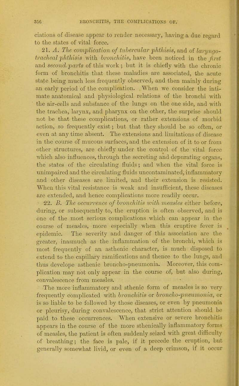 ciations of disease appear to render necessary, having a due regard to the states of vital force. 21. A. The complication of tubercular jpldhisis, and of larynrjo- tracheal phthisis with bivnchiiis, h&ve been noticed in the first and second.parts of this work; but it is chiefly with the chronic form of bronchitis that these maladies are associated, the acute state being much less frequently observed, and then mainly during an early period of the complication. When we consider the inti- mate anatomical and physiological relations of the bronchi with the air-cells and substance of the lungs on the one side, and wdth the trachea, larynx, and pharynx on the other, the surprise should not be that these complications, or rather extensions of morbid action, so frequently exist; but that they should be so often, or even at any time absent. The extensions and limitations of disease in the course o'f mucous surfaces, and the extension of it to or from other structures, are chiefly under the control of the vital force which also influences, through the secreting and depurating organs, the states of the circulating fluids; and when the vital force is unimpaired and the circulating fluids uncontaminated, inflammatory and other diseases are limited, and their extension is resisted. When this vital resistance is weak and insuflficient, these diseases are extended, and hence complications more readily occur. 22. B. The occurrence of bronchitis rvith measles either before, during, or subsequently to, the eruption is often observed, and is one of the most serious complications which can appear in the course of measles, more especially when this eruptive fever is epidemic. The sevei-ity and danger of this association are the greater, inasmuch as the inflammation of the bronchi, which is most frequently of an asthenic character, is much disposed to extend to the capillary ramifications and thence to the lungs, and thus develoj)e asthenic broncho-pneumonia. Moreover, this com- plication may not only appear in the course of, but also during, convalescence from measles. The more inflammatory and sthenic form of measles is so very frequently complicated witli bronchitis or bronclio-pneumonia, or is so liable to be followed by those diseases, or even by pneumonia or pleurisy, during convalescence, that strict attention should be paid to these occurrences. When extensive or severe bronchitis appears in the course of the more sthenically inflammatory forms of measles, the patient is often suddenly seized wuth great difiiculty of breathing; the face is pale, if it precede the eruption, but generally somewhat livid, or even of a deep crimson, if it occur
