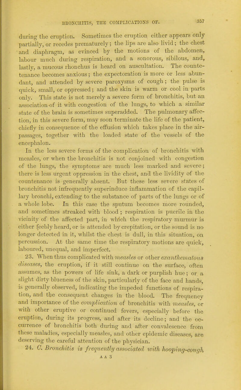 during the eruption. Sometimes the eruption either appears only partially, or recedes prematurely; the lips are also livid; the chest and diaphragm, as evinced by the motions of the abdomen, labour much during respiration, and a sonorous, sibilous, and, lastly, a mucous rhonchus is heard on auscultation. The counte- tenance becomes anxious; the expectoration is more or less abun- dant, and attended by severe paroxysms of cough; the pulse is quick, small, or oppressed; and the skin is warm or cool in parts only. This state is not merely a severe form of bronchitis, but an association of it with congestion of the lungs, to which a similar state of the brain is sometimes superadded. The piilmonary afifec- tion, in this severe form, may soon terminate the life of the patient, chieflv in conseqiience of the effusion which takes place in the au- passages, together with the loaded state of the vessels of the encephalon. In the less severe forms of the complication of bronchitis with measles, or when the bronchitis is not conjoined with congestion of the lungs, the symptoms are much less marked and severe; there is less urgent oppression in the chest, and the lividity of the countenance is generally absent. But these less severe states of bronchitis not infrequently superinduce inflammation of the capil- lary bronchi, extending to the substance of parts of the lungs or of a whole lobe. In this case the sputum becomes more rounded, and sometimes streaked with blood ; respiration is puerile in the ^'iciDity of the affected part, in which the respiratory murmur is either feebly heard, or is attended by crepitation, or the soimd is no longer detected in it, whilst the chest is dull, in this situation, on percussion. At the same time the respiratory motions are quick, laboured, unequal, and imperfect. 23. VNTien thus complicated with measles or other exanthematous diseases, the eruption, if it still continue on the surface, often assumes, as the powers of life sink, a dark or purplish hue; or a slight dirty blueness of the skin, particularly of the face and hands, is generally observed, indicating the impeded functions of respira- tion, and the consequent changes in the blood. The frequency and importance of the complication of bronchitis with measles, or with other eruptive or continued fevers, especially before the eruption, during its progress, and after its decline; and the oc- currence of bronchitis both during and after convalesence from these maladies, especially measles, and other epidemic diseases, are deserving the careful attention of the physician. 24. C. Bronchitis is frequently associated with hooping-coufjh