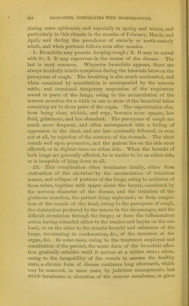 during some epidemics, and especially in spring and winter, and particularly in this climate in the months of Februaiy, March, and April, and during the prevalence of easterly or north-easterly ■winds, and when pertussis follows soon after measles. 1. Bronchitis may precede hooping-cough ; 2. It may be coeval with it; 3. It may supervene in the course of the disease. The last is most common. Whenever bronchitis appears, there are always decidedly febrile symptoms during the intervals between the paroxysms of cough. The breathing is also much accelerated, and when examined by auscultation is accompanied by the mucous rattle, and occasional temporary suspension of the respiratory sound in parts of the lungs, owing to the accumulation of the mucous secretion for a while in one or more of the bronchial tubes conveying air to those parts of the organ. The expectoration also, from being clear, whitish, and ropy, becomes more opaque, less fluid, gelatinous, and less abundant. The paroxysms of cough are much more frequent, and often accompanied with a feeling of oppression in the chest, and are less constantly followed, or even not at all, by rejection of the contents of the stomach. The chest sounds well upon percussion, and the patient lies on the side most affected, or in slighter cases on either side. \Mien the bronchi of both lungs are generally affected, he is unable to lie on either side, or is incapable of lying down at all. 25. This complication often terminates fatally, either from obstruction of the air-tubes'by the accumulation of tenacious mucus, and collapse of portions of the lungs, owing to occlusion of these tubes, together with spasm about the larynx, occasioned by the nervous character of the disease, and the irritation of the glutinous secretion, the patient dying asph37xied; or from conges- tion of the vessels of the head, owing to the paroxysms of cough, the obstruction produced by the mucus in the air-passages, and the diflicult circulation through the lungs; or from the inflamiiiatory action having extended either to the trachea and larjux on the one hand, or on the other to the minute bronchi and substance of the lungs, terminating in condensation, &c., of the structure of the organ, &c. In some cases, owing to the treatment employed and constitution of the patient, the acute form of the bronchial affec- tion gradually subsides until it arrives at a milder state; when, owing to the incapability of the vessels to assume the healthy state, a chronic form of disease continues long afterwards, ^Yhich maybe removed, in some cases, by judicious management; but which terminates in ulceration of the mucous membrane, or gives