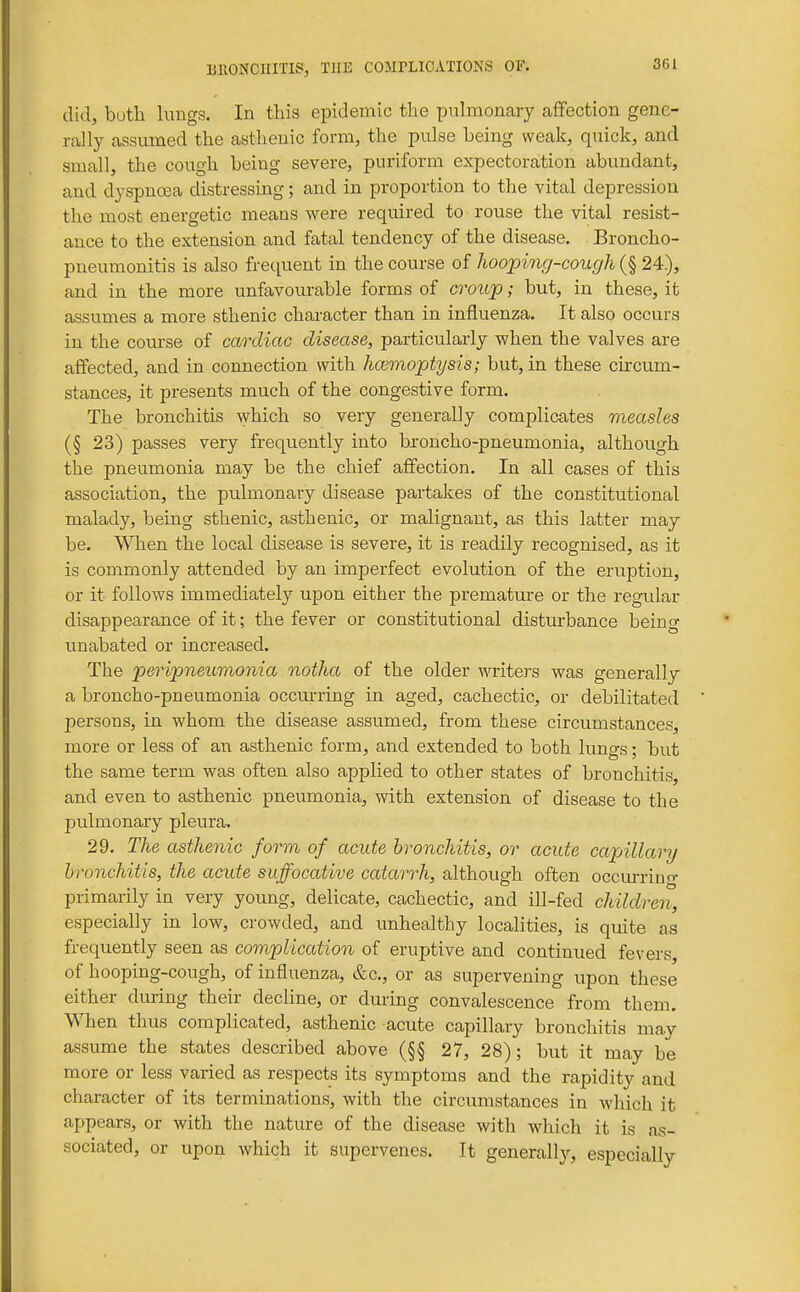 S61 did, both lungs. In this epidemic the pulmonary affection gene- rally assumed the asthenic form, the pulse being weak, quick, and small, the cough being severe, puriform expectoration abundant, and dyspnosa distressing; and in proportion to the vital depression the most energetic means were required to rouse the vital resist- ance to the extension and fatal tendency of the disease. Broncho- pneumonitis is also frequent in the course of hooping-cough (§ 24.), and in the more unfavourable forms of croup; but, in these, it assumes a more sthenic chai-acter than in influenza. It also occurs in the course of cardiac disease, particularly when the valves are aflPected, and in connection with hcemoptysis; but, in these circum- stances, it presents much of the congestive form. The bronchitis which so very generally complicates measles (§ 23) passes very frequently into bxoncho-pneumonia, although the pneumonia may be the chief affection. In all cases of this association, the pulmonary disease partakes of the constitutional malady, being sthenic, asthenic, or malignant, as this latter may be. When the local disease is severe, it is readily recognised, as it is commonly attended by an imperfect evolution of the eruption, or it follows immediately upon either the premature or the regidar disappearance of it; the fever or constitutional disturbance being unabated or increased. The peripneumonia notha of the older writers was generally a broncho-pneumonia occurring in aged, cachectic, or debilitated persous, in whom the disease assumed, from these circumstances, more or less of an asthenic form, and extended to both lungs; but the same term was often also applied to other states of bronchitis, and even to asthenic pneumonia, with extension of disease to the pulmonary pleura. 29. The asthenic form of acute bronchitis, or acute capillary bronchitis, the acute suffocative catarrh, although often occurriuo- primarily in very young, delicate, cachectic, and ill-fed children, especially in low, crowded, and unhealthy localities, is quite as frequently seen as complication of eruptive and continued fevers of hooping-cough, of influenza, &c., or as supervening upon these either during their decline, or dming convalescence from them. When thus complicated, asthenic acute capillary bronchitis may assume the states described above (§§ 27, 28); but it may be more or less varied as respects its symptoms and the rapidity and character of its terminations, with the circumstances in which it appears, or with the nature of the disease with which it is as- sociated, or upon which it supervenes. It generally, especially