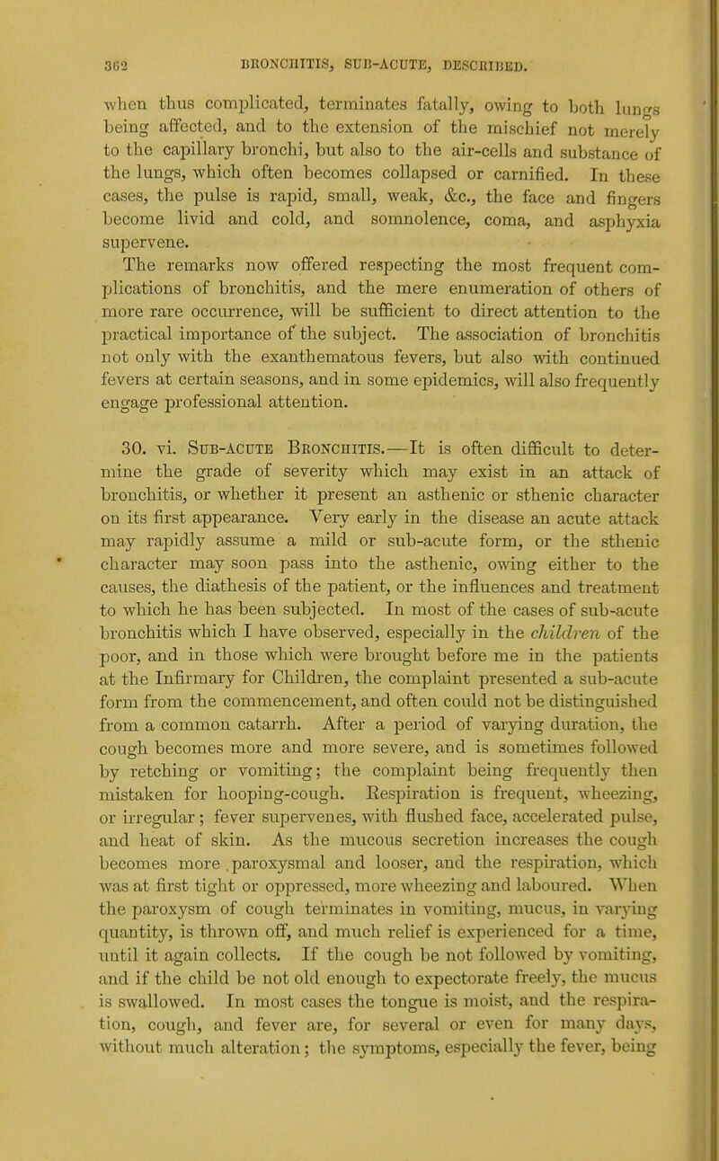 when thus complicated, terminates fatally, owing to both lungs being affected, and to the extension of the mischief not merely to the capillary bronchi, but also to the air-cells and substance of the lungs, which often becomes collapsed or carnified. In these cases, the pulse is rapid, small, weak, &c., the face and fingers become livid and cold, and somnolence, coma, and asphyxia supervene. The remarks now offered respecting the most frequent com- plications of bronchitis, and the mere enumeration of others of more rare occurrence, will be sufficient to direct attention to the practical importance of the subject. The association of bronchitis not only with the exanthematous fevers, but also with continued fevers at certain seasons, and in some epidemics, will also frequently engage professional attention. 30. vi. Sub-acute Bronchitis.—It is often difficult to deter- mine the grade of severity which may exist in an attack of bronchitis, or whether it present an asthenic or sthenic character on its first appearance. Very early in the disease an acute attack may rapidly assume a mild or sub-acute form, or the sthenic character may soon pass into the asthenic, owing either to the causes, the diathesis of the patient, or the influences and treatment to which he has been subjected. In most of the cases of sub-acute bronchitis which I have observed, especially in the children of the poor, and in those which were brought before me in the patients at the Infirmary for Children, the complaint presented a sub-acute form from the commencement, and often could not be distinguished from a common catarrh. After a period of varjdng duration, the cough becomes more and more severe, and is sometimes followed by retching or vomiting; the complaint being frequently then mistaken for hooping-cough. Eespiration is frequent, wheezing, or irregular; fever supervenes, with flushed face, accelerated pulse, and heat of skin. As the mucous secretion increases the cough becomes more .paroxysmal and looser, and the respiration, which was at first tight or oppressed, more wheezing and laboured. When the paroxysm of cough terminates in vomiting, mucus, in varying quantity, is thrown off, and much relief is experienced for a time, until it again collects. If the cough be not followed b}' vomiting, and if the child be not old enough to expectorate freely, the mucus is swallowed. In most cases the tongue is moist, and the respira- tion, cough, and fever are, for several or even for many days, without much alteration; the symptoms, especially the fever, being