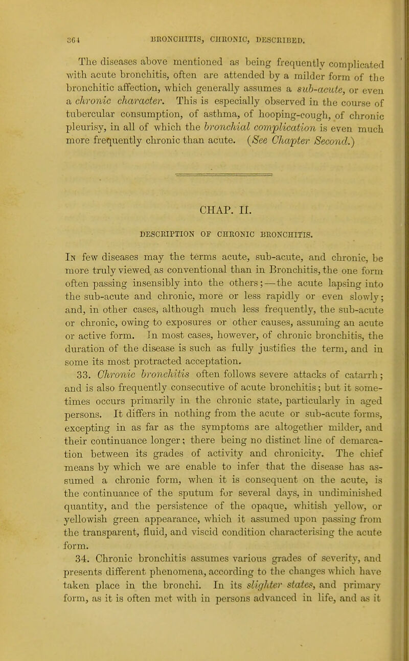 The diseases above mentioned as being frequently complicated with acute bronchitis, often are attended by a milder form of the bronchitic affection, which generally assumes a sub-aeute, or even a chronic character. This is especially observed in the course of tubercular consumption, of asthma, of hooping-cough, of chronic pleurisy, in all of which the bronchial complication is even much more frequently chronic than acute. {See Cha'pter Seco7id.) CHAP. II. DESCRIPTION OF CHRONIC BRONCHITIS. In few diseases may the terms acute, sub-acute, and chronic, be more truly viewed as conventional than in Bronchitis, the one form often passing insensibly into the others;—the acute lapsing into the sub-acute and chronic, more or less rapidly or even slowly; and, in other cases, although much less frequently, the sub-acute or chronic, owing to exposures or other causes, assuming an acute or active form. In most cases, however, of chronic bronchitis, the duration of the disease is such as fully justifies the term, and in some its most protracted acceptation. 33. Chronic bronchitis often follows severe attacks of catarrh; and is also frequently consecutive of acute bronchitis; but it some- times occurs primarily in the chronic state, particularly in aged persons. It differs in nothing from the acute or sub-acute forms, excepting in as far as the symptoms are altogether milder, and their continuance longer; there being no distinct line of demarca- tion between its grades of activity and chronicity. The chief means by which we are enable to infer that the disease has as- sumed a chronic form, when it is consequent on the acute, is the continuance of the sputum for several days, in undiminished quantity, and the persistence of the opaque, whitish j'-ellow, or yellowish green appearance, which it assumed upon jDassing front the transparent, fluid, and viscid condition characterising the acute form. 34. Chronic bronchitis assumes various gi-ades of severity, and presents different phenomena, according to the changes which have taken place in the bronchi. In its slighter states, and primar\' form, as it is often met with in persons advanced in life, and as it