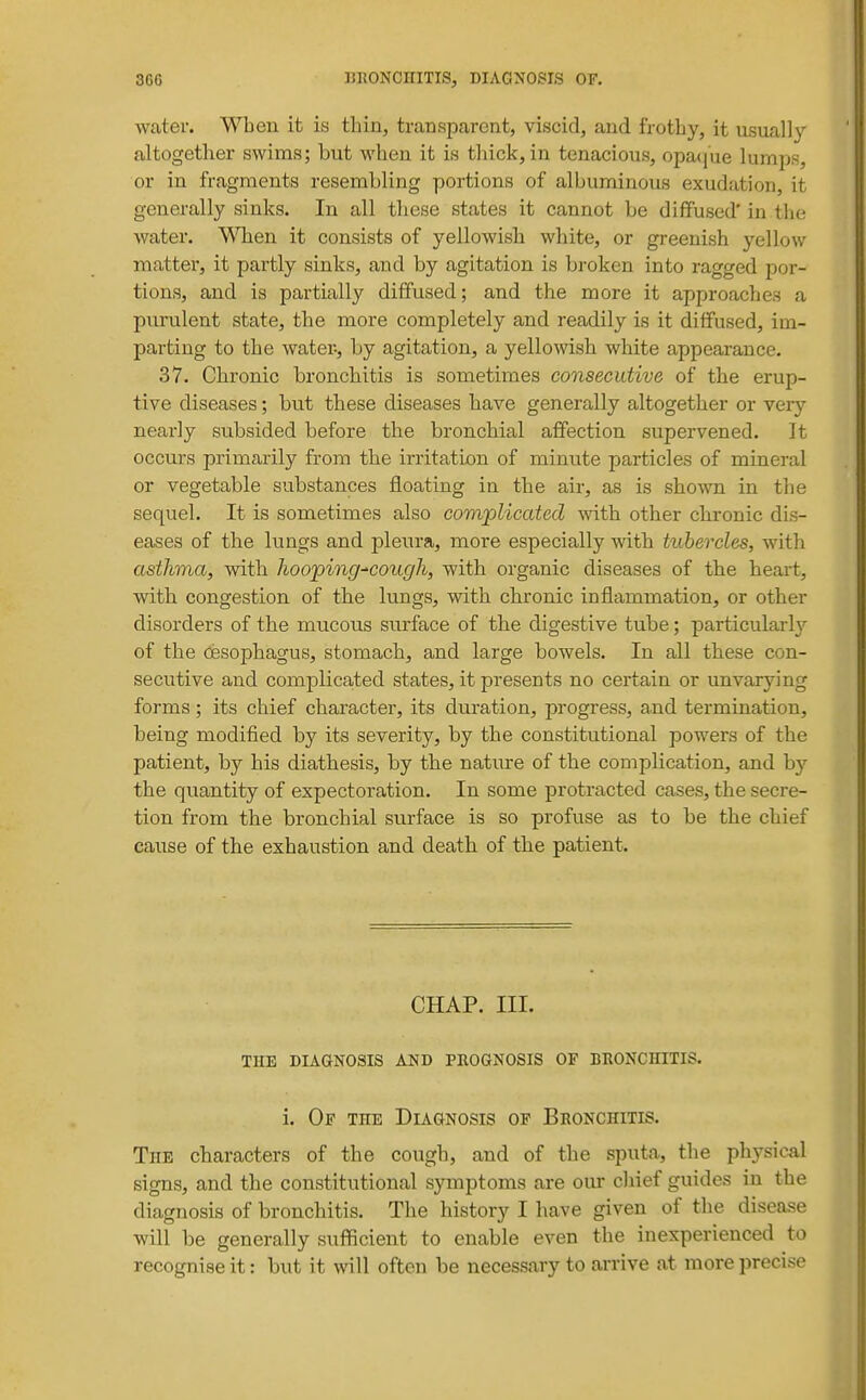 water. When it is thin, transparent, viscid, and frothy, it usually altogether swims; but when it is thick, in tenacious, opaque lumps, or in fragments resembling portions of albuminous exudation, it generally sinks. In all these states it cannot be diffused'in the water. \\Taen it consists of yellowish white, or greenish yellow matter, it partly sinks, and by agitation is broken into ragged por- tions, and is partially diffused; and the more it approaches a purulent state, the more completely and readily is it diffused, im- parting to the water-, by agitation, a yellowish white appearance. 37. Chronic bronchitis is sometimes consecutive of the erup- tive diseases; but these diseases have generally altogether or very nearly subsided before the bronchial affection supervened. It occurs primarily from the irritation of minute particles of mineral or vegetable substances floating in the air, as is shown in the sequel. It is sometimes also complicated -with other chronic dis- eases of the lungs and pleura, more especially with tubercles, with asthma, with hooping-'cough, with organic diseases of the heart, with congestion of the lungs, with chronic inflammation, or other disorders of the mucous surface of the digestive tube; particularly of the oesophagus, stomach, and large bowels. In all these con- secutive and complicated states, it presents no certain or unvarying forms; its chief character, its duration, progress, a.nd termination, being modified by its severity, by the constitutional powers of the patient, by his diathesis, by the nature of the complication, and by the quantity of expectoration. In some protracted cases, the secre- tion from the bronchial surface is so profuse as to be the chief cause of the exhaustion and death of the patient. CHAP. III. THE DIAGNOSIS AND PROGNOSIS OF BRONCHITIS. i. Of the Diagnosis of Bronchitis. The characters of the cough, and of the sputa, the physical signs, and the constitutional symptoms are our chief guides in the diagnosis of bronchitis. The history I have given of the disease will be generally sufficient to enable even the inexperienced to recognise it: but it will often be necessary to ai-rive at more precise
