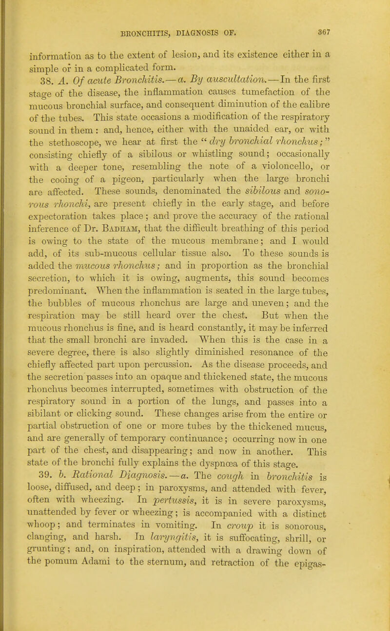 information as to the extent of lesion, and its existence either in a simple or in a complicated form. 38. A. Of acute Bronchitis.—a. By auscultation.—In the first stage of the disease, the inflammation causes tumefaction of the mucous bronchial surface, and consequent diminution of the calibre of the tubes. This state occasions a modification of the respiratory sound in them: and, hence, either with the unaided ear, or with the stethoscope, we hear at first the  dry bronchial rhonchus;  consisting chiefly of a sibilovis or whistling sound; occasionally with a deeper tone, resembling the note of a violoncello, or the cooing of a pigeon, pai'ticularly when the large bronchi are affected. These sounds, denominated the sibilous and sono- rous rhonchi, are present chiefly in the eai-ly stage, and before expectoration takes place; and prove the accuracy of the rational inference of Dr. Badham, that the difiicidt breathing of this period is owing to the state of the mucous membrane; and I would add, of its sub-mucous cellular tissue also. To these sounds is added the mucous rhonchus; and in proportion as the bronchial secretion, to which it is owing, augments, this soimd becomes predominant. WTien the inflammation is seated in the large tubes, the bubbles of mucous rhonchus are large and uneven; and the respu-ation may be still heai-d over the chest. But when the mucous rhonchus is fine, and is heard constantly, it may be inferred that the small bronchi are invaded. When this is the case in a severe degi-ee, there is also slightly diminished resonance of the chiefly affected part upon percussion. As the disease proceeds, and the secretion passes into an opaque and thickened state, the mucous rhonchus becomes interrupted, sometimes with obstmction of the respiratory sound in a portion of the lungs, and passes into a sibilant or clicking sound. These changes ai'ise from the entu-e or partial obstruction of one or more tubes by the thickened mucus, and are generally of temporary continuance; occurring now in one part of the chest, and disappearing; and now in another. This state of the bronchi fully explains the dyspnoea of this stage. 39. h. Rational Diagnosis. —a. The cough in bronchitis is loose, diffused, and deep; in paroxysms, and attended with fever, often with wheezing. In pertussis, it is in severe paroxysms, unattended by fever or wheezing; is accompanied with a distinct whoop; and terminates in vomiting. In cro^lp it is sonorous, clanging, and harsh. In laryngitis, it is suffocating, shrill, or grunting; and, on inspiration, attended with a drawing down of the pomum Adami to the sternum, and retraction of the epigas-