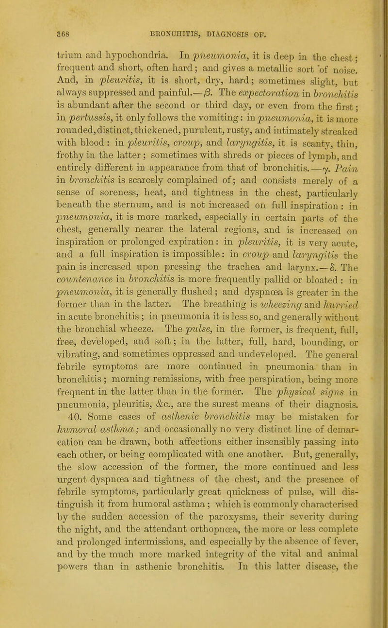 trium and bypoclaondria. In pneumonia, it is deep in the chest; frequent and short, often hard; and gives a metallic sort 'of noise. And, in pleuritis, it is short, dry, hard; sometimes slight, but always suppressed and painful.—/3. The expectoration in bronchitis is abundant after the second or third day, or even from the first; in pertussis, it only follows the vomiting: in pneumonia, it is more rounded, distinct, thickened, purulent, rusty, and intimately streaked with blood : in pleuritis, croup, and laryngitis, it is scanty, thin, frothy in the latter ; sometimes with shreds or pieces of lymph, and entirely different in appearance from that of bronchitis.—j. Pain in bronchitis is scarcely complained of; and consists merely of a sense of soreness, heat, and tightness in the chest, particularly beneath the sternum, and is not increased on full inspiration: in pneumonia, it is more marked, especially in certain parts of the chest, generally nearer the lateral regions, and is increased on inspiration or prolonged expiration: in pleuritis, it is very acute, and a full inspiration is impossible: in croup and laryngitis the pain is increased upon pressing the trachea and larynx.—S. The countenance in bronchitis is more frequently pallid or bloated: in pneumonia, it is generally flushed ; and dyspnoea is greater in the former than in the latter. The breathing is tvheezing and hurried in acute bronchitis ; in pneumonia it is less so, and generally without the bronchial wheeze. The pulse, in the former, is frequent, full, free, developed, and soft; in the latter, full, hard, bounding, or vibrating, and sometimes oppressed and undeveloped. The general febrile symptoms are more continued in pneumonia than in bronchitis ; morning remissions, with free perspiration, being more frequent in the latter than in the former. The physical signs in pneumonia, pleuritis, &c., are the surest means of their diagnosis. 40, Some cases of asthenic bronchitis may be mistaken for humoral asthma; and occasionally no very distinct line of demar- cation can be drawn, both affections either insensibly passing into each other, or being complicated with one another. But, generally, the slow accession of the former, the more continued and less tu-gent dyspnoea and tightness of the chest, and the presence of febrile symptoms, particularly great quickness of pulse, will dis- tinguish it from humoral asthma; which is commonly characterised by the sudden accession of the paroxysms, their severity during the night, and the attendant orthopnoea, the more or less complete and prolonged intermissions, and especially by the absence of fever, and by the much more marked integrity of the vital and animal powers than in asthenic bronchitis. In this latter disease, the