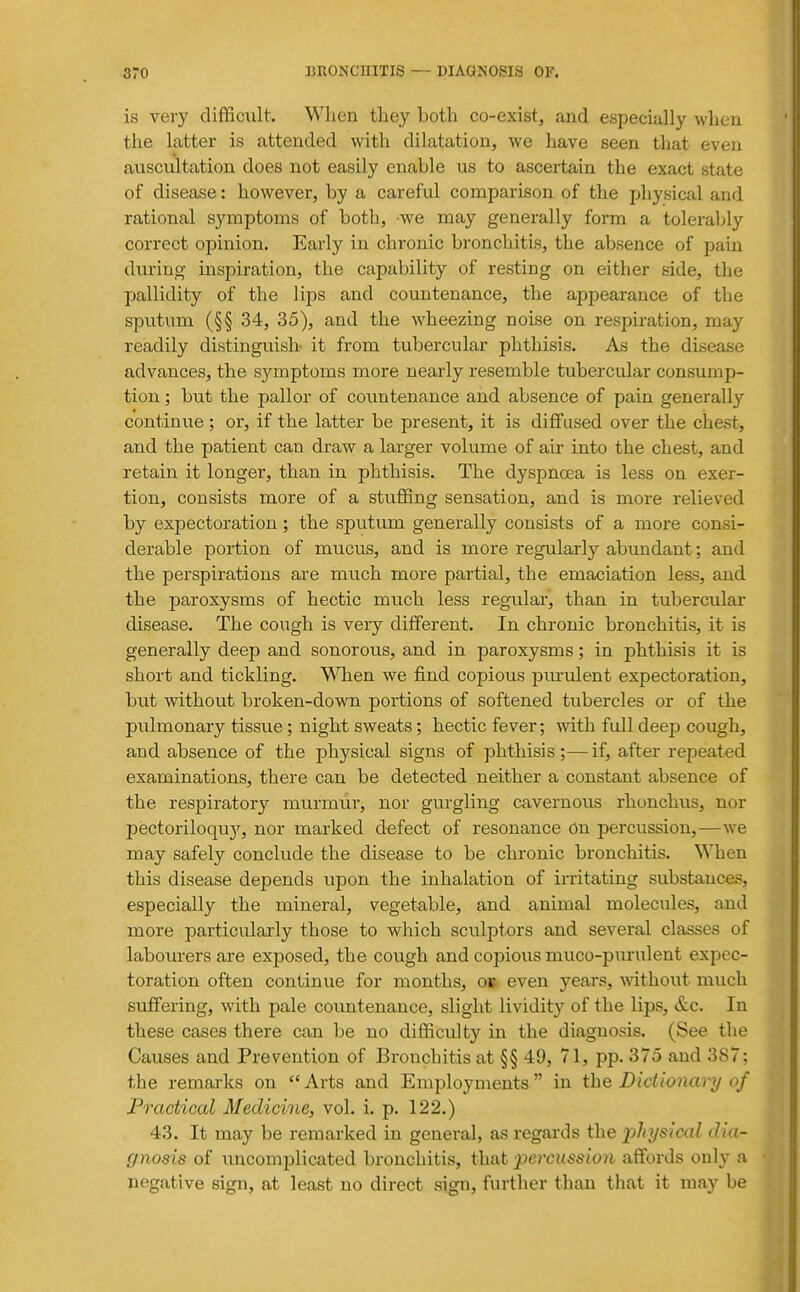 is veiy difficult. When they both co-exist, and especially when the latter is attended with dilatation, we have seen that even auscultation does not easily enable us to ascertain the exact state of disease: however, by a careful comparison of the physical and rational symptoms of both, we may generally form a tolerably correct opinion. Early in chronic bronchitis, the absence of paui during inspiration, the capability of resting on either side, the pallidity of the lips and countenance, the appearance of the sputum (§§ 34, 35), and the wheezing noise on respiration, may readily distinguish it from tubercular phthisis. As the disease advances, the sj'^mptoms more nearly resemble tubercular consump- tion ; but the pallor of coimtenance and absence of pain generally continue ; or, if the latter be present, it is diffused over the chest, and the patient can draw a larger volume of air into the chest, and retain it longer, than in phthisis. The dyspno2a is less on exer- tion, consists more of a stuffing sensation, and is more relieved by expectoration; the sputum generally consists of a more consi- derable portion of mucus, and is more regularly abundant; and the perspirations are much more partial, the emaciation less, and the paroxysms of hectic much less regular, than in tubercular disease. The cough is very different. In chronic bronchitis, it is generally deep and sonorous, and in paroxysms; in phthisis it is short and tickling. V\Tien we find copious purulent expectoration, but without broken-down portions of softened tubercles or of the pulmonary tissue; night sweats; hectic fever; with full deep cough, and absence of the physical signs of phthisis;—if, after repeated examinations, there can be detected neither a constant absence of the respiratory murmur, nor gurgling cavernous rhonchus, nor pectoriloquj', nor marked defect of resonance On percussion,—we may safely conclude the disease to be chronic bronchitis. When this disease depends upon the inhalation of irritating substances, especially the mineral, vegetable, and animal molecules, and more particularly those to which sciilptors and several classes of labourers are exposed, the cough and copious muco-purulent expec- toration often continue for months, ok even years, -wdthout much suffering, with pale coimtenance, slight lividity of the lips, &c. In these cases there can be no difficulty in the diagnosis. (See the Causes and Prevention of Bronchitis at §§ 49, 71, pp. 375 and 387; the remarks on Arts and Employments in the Dictionary of Practical Medicine, vol. i. p. 122.) 43. It may be remarked in general, as regards the physical dia- gnosis of uncomplicated bronchitis, that percussion affords only a negative sign, at least no direct sign, further than that it may be