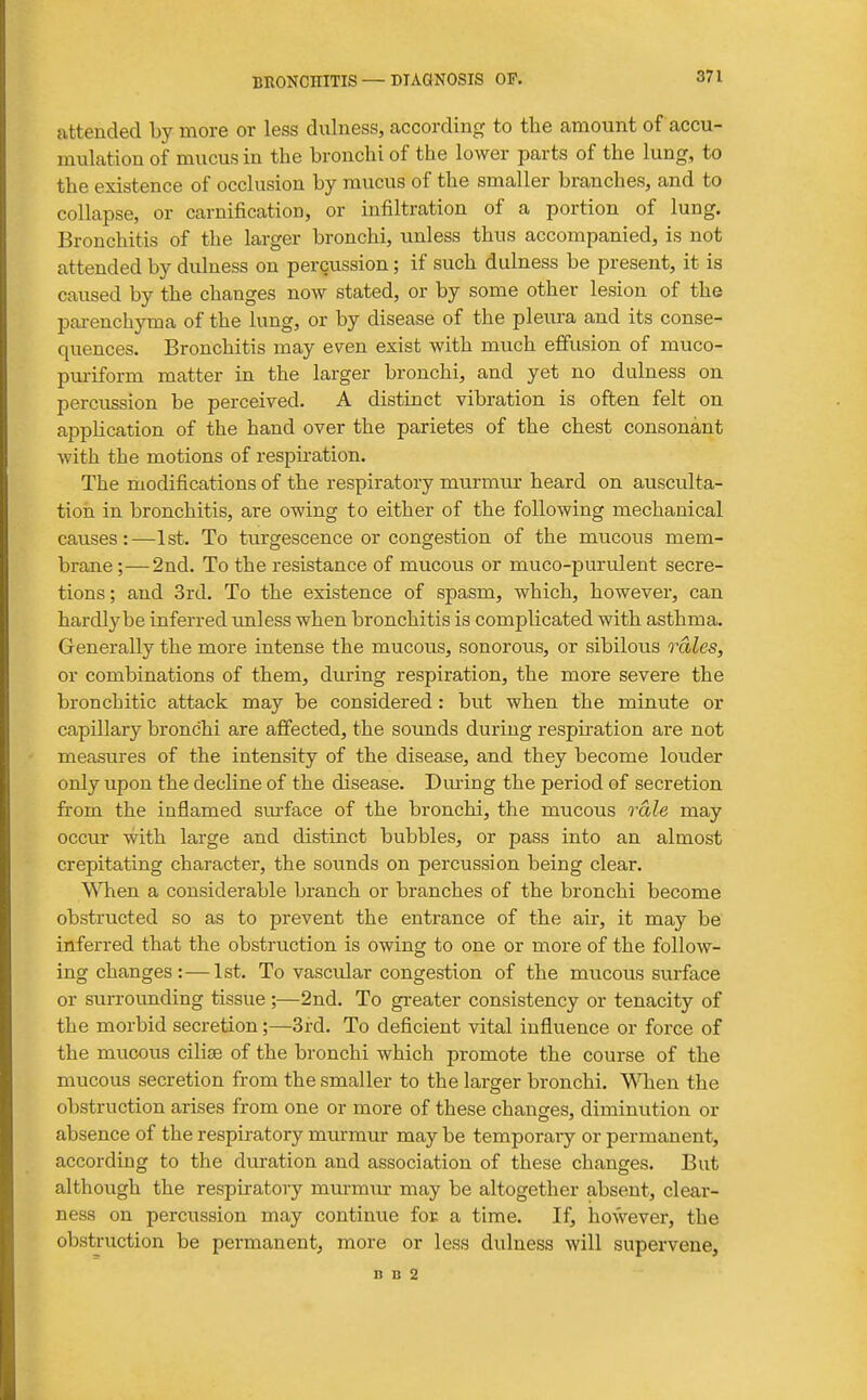 attended by more or less dulness, according to the amount of accu- mulation of mucus in the bronchi of the lower parts of the lung, to the existence of occlusion by mucus of the smaller branches, and to collapse, or carnification, or infiltration of a portion of lung. Bronchitis of the larger bronchi, unless thus accompanied, is not attended by dulness on percussion; if such dulness be present, it is caused by the changes now stated, or by some other lesion of the parenchyma of the lung, or by disease of the pleura and its conse- quences. Bronchitis may even exist with much effusion of muco- pm-iform matter in the larger bronchi, and yet no dulness on percussion be perceived. A distinct vibration is often felt on appHcation of the hand over the parietes of the chest consonant with the motions of respkation. The modifications of the respiratory murmur heard on ausculta- tion in bronchitis, are owing to either of the following mechanical causes:—1st. To turgescence or congestion of the mucous mem- brane;— 2nd. To the resistance of mucous or muco-purulent secre- tions ; and 3rd. To the existence of spasm, which, however, can hardlybe inferred unless when bronchitis is complicated with asthma. Generally the more intense the mucous, sonorous, or sibilous rales, or combinations of them, during respiration, the more severe the bronchitic attack may be considered: but when the minute or capillary bronchi are affected, the sounds during respiration are not measures of the intensity of the disease, and they become louder only upon the decline of the disease. Dming the period of secretion from the inflamed surface of the bronchi, the mucous rale may occur with large and distinct bubbles, or pass into an almost crepitating character, the sounds on percussion being clear. \^Tien a considerable branch or branches of the bronchi become obstructed so as to prevent the entrance of the air, it may be inferred that the obstruction is owing to one or more of the follow- ing changes:—1st. To vascvdar congestion of the mucous surface or surrounding tissue;—2nd. To greater consistency or tenacity of the morbid secretion;—3rd. To deficient vital influence or force of the mucous cilise of the bronchi which promote the course of the mucous secretion from the smaller to the larger bronchi. V^Tien the obstruction arises from one or more of these chancres, diminution or absence of the respiratory murmur may be temporary or permanent, according to the duration and association of these changes. But although the respiratory murmur may be altogether absent, clear- ness on percussion may continue for a time. If, however, the obstruction be permanent, more or less dulness will supervene,