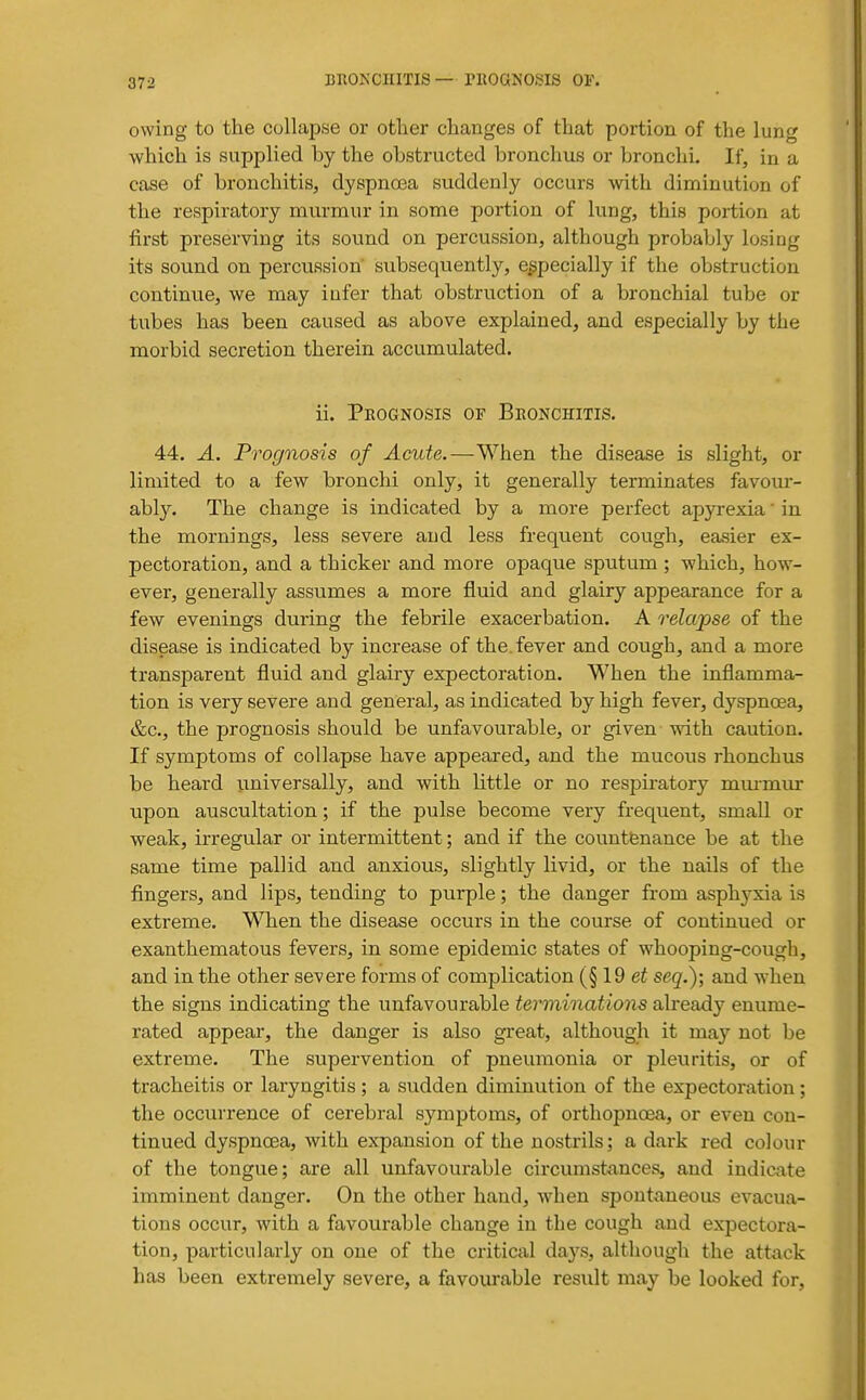 owing to the collapse or other changes of that portion of the lung which is supplied by the obstructed bronchus or bronchi. If, in a case of bronchitis, dyspnoea suddenly occurs with diminution of the respiratory murmur in some portion of lung, this portion at first preserving its sound on percussion, although probably losing its sound on percussion' subsequently, especially if the obstruction continue, we may iufer that obstruction of a bronchial tube or tubes has been caused as above explained, and especially by the morbid secretion therein accumulated. ii. Peognosis or Bronchitis. 44. A. Prognosis of Acute.—When the disease is slight, or limited to a few bronchi only, it generally terminates favour- ably. The change is indicated by a more perfect apyrexia' in the mornings, less severe and less frequent cough, easier ex- pectoration, and a thicker and more opaque sputum ; which, how- ever, generally assumes a more fluid and glairy appearance for a few evenings during the febrile exacerbation. A relapse of the disease is indicated by increase of the. fever and cough, and a more transparent fluid and glairy expectoration. When the inflamma- tion is very severe and general, as indicated by high fever, dyspnoea, &c., the prognosis should be unfavourable, or given with caution. If symptoms of collapse have appeared, and the mucous rhonchus be heard universally, and with little or no respii'atory mmmur upon auscultation; if the pulse become very frequent, small or weak, irregular or intermittent; and if the countfenance be at the same time pallid and anxious, slightly livid, or the nails of the fingers, and lips, tending to purple; the danger from asphyxia is extreme. When the disease occurs in the course of continued or exanthematous fevers, in some epidemic states of whooping-cough, and in the other severe forms of complication (§ 19 seq.); and w^hen the signs indicating the unfavourable terminations already enume- rated appear, the danger is also great, although it may not be extreme. The supervention of pneumonia or pleuritis, or of tracheitis or laryngitis ; a sudden diminution of the expectoration; the occurrence of cerebral symptoms, of orthopncea, or even con- tinued dyspnoea, with expansion of the nostrils; a dark red colour of the tongue; are all unfavourable circumstances, and indicate imminent danger. On the other hand, when spontaneous evacua- tions occur, with a favourable change in the cough and expectora- tion, particularly on one of the critical days, although the attack has been extremely severe, a favourable result may be looked for,