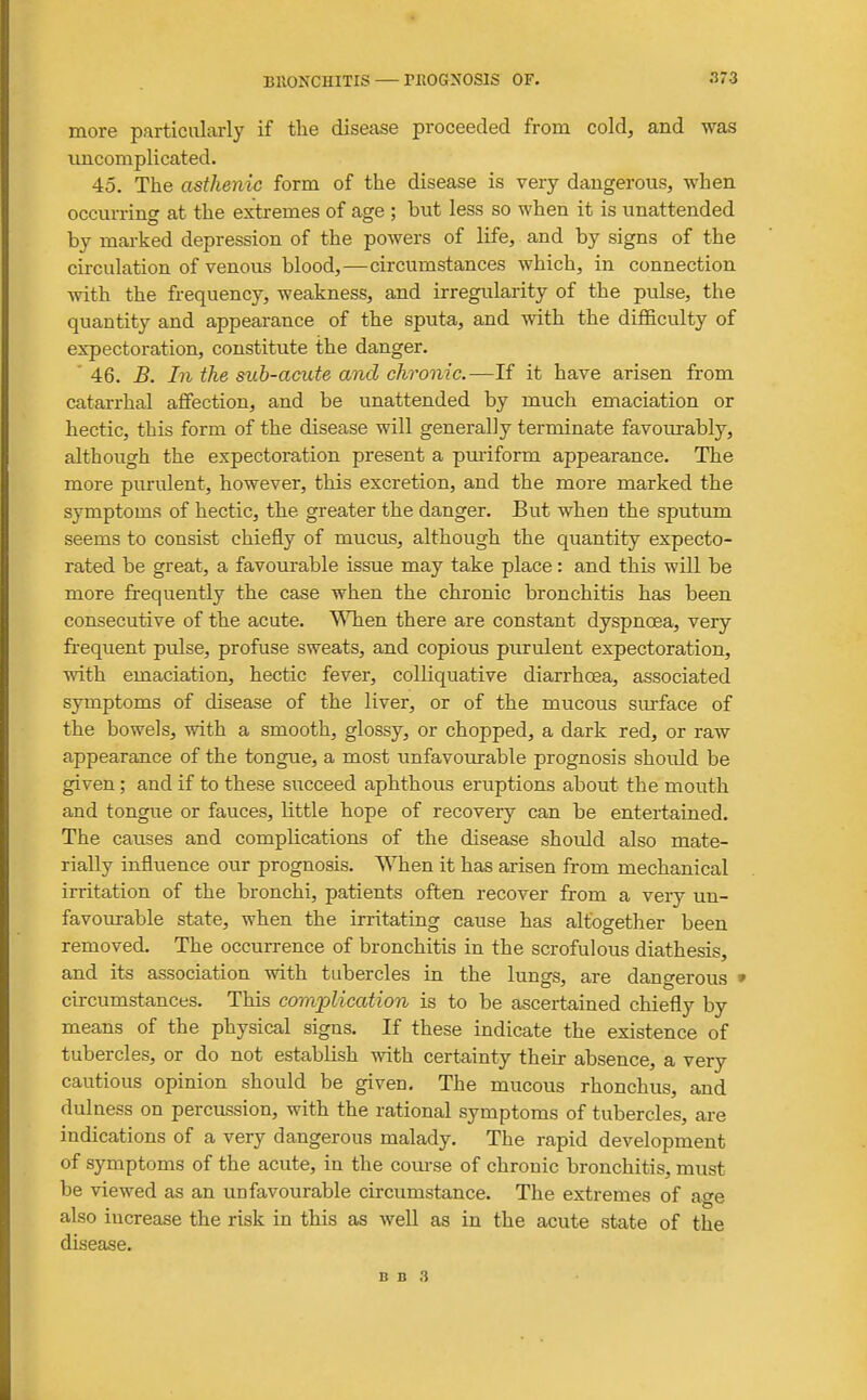more particularly if tlie disease proceeded from cold, and was uncomplicated. 45. The asthenic form of the disease is very dangerous, when occurring at the extremes of age ; but less so when it is unattended by marked depression of the powers of life, and by signs of the circulation of venous blood,—circumstances which, in connection with the frequency, weakness, and irregularity of the pulse, the quantity and appearance of the sputa, and with the difficulty of expectoration, constitute the danger. ' 46. B. In the sub-acute and chronic.—If it have arisen from catarrhal affection, and be unattended by much emaciation or hectic, this form of the disease will generally terminate favourably, although the expectoration present a puriform appearance. The more puriUent, however, this excretion, and the more marked the symptoms of hectic, the greater the danger. But when the sputum seems to consist chiefly of mucus, although the quantity expecto- rated be great, a favourable issue may take place: and this will be more frequently the case when the chronic bronchitis has been consecutive of the acute. V^Tien there are constant dyspnoea, very frequent pulse, profuse sweats, and copious purulent expectoration, with emaciation, hectic fever, colliquative diarrhoea, associated symptoms of disease of the liver, or of the mucous sm-face of the bowels, with a smooth, glossy, or chopped, a dark red, or raw appearance of the tongue, a most unfavourable prognosis should be given ; and if to these succeed aphthous eruptions about the mouth and tongue or fauces, little hope of recovery can be entertained. The causes and complications of the disease should also mate- rially influence our prognosis. When it has arisen from mechanical irritation of the bronchi, patients often recover from a very un- favourable state, when the irritating cause has altogether been removed. The occurrence of bronchitis in the scrofulous diathesis, and its association with tubercles in the lungs, are dangerous » circumstances. This complication is to be ascertained chiefly by means of the physical signs. If these indicate the existence of tubercles, or do not establish with certainty their absence, a very cautious opinion should be given. The mucous rhonchus, and dulness on percussion, with the rational symptoms of tubercles, are indications of a very dangerous malady. The rapid development of symptoms of the acute, in the com-se of chronic bronchitis, must be viewed as an unfavourable circumstance. The extremes of age also increase the risk in this as well as in the acute state of the disease.