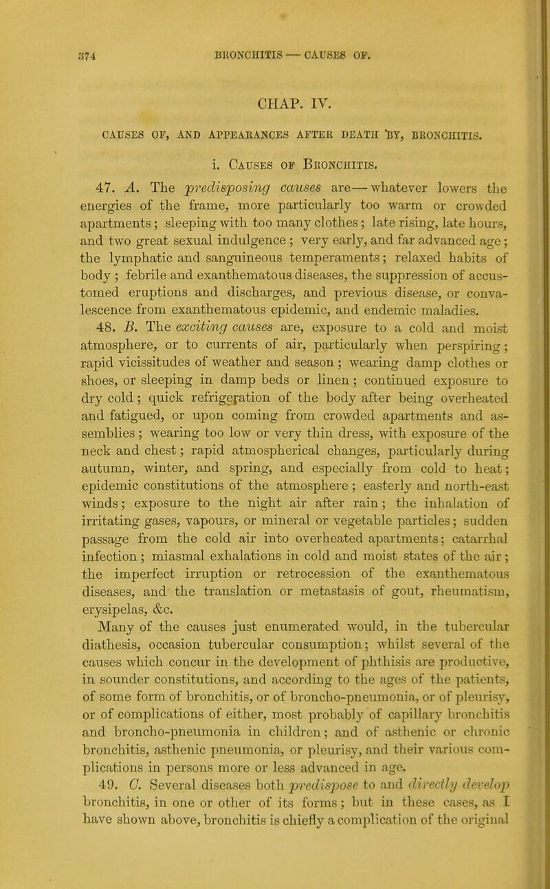 CHAP. IV. CAUSES OF, AND APPEARANCES AFTER DEATH BY, BRONCHITIS. i. Causes of Bronchitis. 47. A. The predisposing causes are—whatever lowers the energies of the franie, more particularly too warm or crowded apartments; sleeping with too many clothes; late rising, late hours, and two great sexual indulgence ; very early, and far advanced age; the lymphatic and sanguineous temperaments; relaxed habits of body ; febrile and exanthematous diseases, the suppression of accus- tomed eruptions and discharges, and previous disease, or conva- lescence from exanthematous epidemic, and endemic maladies. 48. B. The exciting causes are, exposure to a cold and moist atmosphere, or to currents of air, particularly when perspiring; rapid vicissitudes of weather and season ; wearing damp clothes or shoes, or sleeping in damp beds or linen; continued exposure to dry cold; quick refrigeration of the body after being overheated and fatigued, or upon coming from crowded apartments and as- semblies ; wearing too low or very thin dress, with exposure of the neck and chest; rapid atmospherical changes, particularly during autumn, winter, and spring, and especially from cold to heat; epidemic constitutions of the atmosphere ; easterly and north-east winds; exposure to the night air after rain; the inhalation of irritating gases, vapours, or mineral or vegetable particles; sudden passage from the cold air into overheated apai'tments; catarrhal infection; miasmal exhalations in cold and moist states of the air; the imperfect irruption or retrocession of the exanthematous diseases, and the translation or metastasis of gout, rheumatism, erysipelas, &c. Many of the causes just enumerated would, in the tubercular diathesis, occasion tubercular consumption; whilst several of the causes which concur in the development of phthisis are productive, in sounder constitutions, and according to the ages of the patients, of some form of bronchitis, or of broncho-pneumonia, or of pleurisy, or of complications of either, most probably of capillary bronchitis and broncho-pneumonia in children; and of asthenic or chronic bronchitis, asthenic pneumonia, or pleurisy, and their various com- plications in persons more or less advanced in age. 49. G. Several diseases both predispose to and directly develop bronchitis, in one or other of its forms; but in these cases, as I have shown above, bronchitis is chiefly a complication of the original