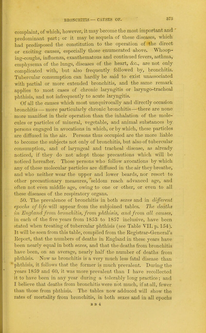 complaint, of which, however, it may become the most important and predominant part; or it may be sequela of these diseases, which had predisposed the constitution to the operation of-the direct or exciting causes, especially those enumerated above. Whoop- ing-coughs, influenza, exanthematous and continued fevers, asthma, emphysema of the lungs, diseases of the heart, &c., are not only complicated with, but also frequently followed by, bronchitis. Tubercular consumption can hardly be said to exist unassociated with partial or more extended bronchitis, and the same remark applies to most cases of chronic laryngitis or laryngo-tracheal phthisis, and not infrequently to acute laryngitis. Of all the causes which most unequivocally and directly occasion bronchitis — more particularly chronic bronchitis—there are none more manifest in their operation than the inhalation of the mole- cules or particles of mineral, vegetable, and animal substances by persons engaged in avocations in which, or by which, these particles are diffused in the air. Persons thus occupied are the more liable to become the subjects not only of bronchitis, hut also of tubercular consumption, and of laryngeal and tracheal disease, as already noticed, if they do not adopt those precautions which will be noticed hereafter. Those persons who follow avocations by which any of these molecular particles are diffused in the air they breathe, and who neither wear the upper and lower beards, nor resort to other precautionary measures, seldom reach advanced age, and often not even middle age, owing to one or other, or even to all these diseases of the respiratory organs. 50. The prevalence of bronchitis in both sexes and in different epochs of life will appear from the subjoined tables. The deaths in England from bronchitis, from phthisis, and from all causes, in each of the five years from 1853 to 1857 inclusive, have been stated when treating of tubercular phthisis (see Table VII. p. 154). It will be seen from this table, compiled from the Registrar-Greneral's Eeport, that the niimbers of deaths in England in these years have been nearly equal in both sexes, and that the deaths from bronchitis have been, on an average, nearly half the number of deaths from phthisis. Now as bronchitis is a very much less fatal disease than phtliisis, it follows that the former is much prevalent. During the years 1859 and 60, it was more prevalent than I have recollected it to have been in any year during a tolerably long practice; and I believe that deaths from bronchitis were not much, if at all, fewer than those from phthisis. The tables now adduced will show the rates of mortality from bronchitis, in both sexes and in all epochs