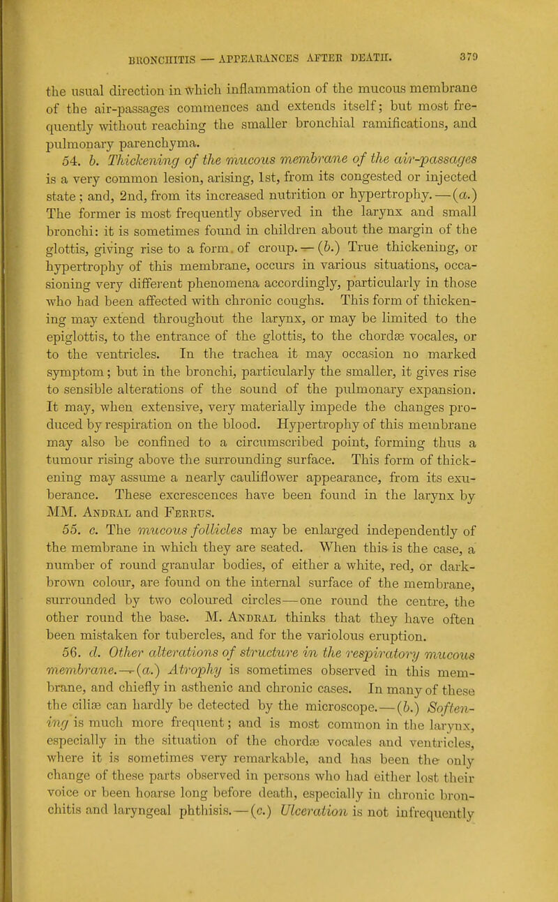 the usual direction in which inflammation of the mucous membrane of the air-passages commences and extends itself; but most fre- quently without reaching the smaller bronchial ramifications, and pulmonary parenchyma. 54. b. Thickening of the mucous membrane of the air-passages is a very common lesion, arising, 1st, from its congested or injected state; and, 2nd, from its increased nutrition or hypertrophy.—(a.) The former is most frequently observed in the larynx and small bronchi: it is sometimes found in children about the margin of the glottis, giving rise to a form, of croup. ^(6.) True thickening, or hyi^ertrophy of this membrane, occurs in various situations, occa- sioning very diffei-ent phenomena accordingly, particularly in those who had been affected with chronic coughs. This form of thicken- ing may extend throughout the larynx, or may be limited to the epiglottis, to the entrance of the glottis, to the chordae vocales, or to the ventricles. In the trachea it may occasion no marked symptom; but in the bronchi, particularly the smaller, it gives rise to sensible alterations of the sound of the pidmonary expansion. It may, when extensive, very materially impede the changes pro- duced by respiration on the blood. HyjDertrophy of this membrane may also be confined to a circumscribed point, forming thus a tumour rising above the surrounding surface. This form of thick- ening may assume a nearly cauliflower appearance, from its exu- berance. These excrescences have been found in the larynx by MM. Andral and Ferrus. 55. c. The mucous follicles may be enlarged independently of the membrane in which they are seated. When this- is the case, a number of round granular bodies, of either a white, red, or dark- bro-wn colour, are found on the internal surface of the membrane, surrounded by two coloured circles—one round the centre, the other round the base. M. Andral thinks that they have often been mistaken for tubercles, and for the variolous eruption, 56. d. Other alterations of structure in the respiratory mucous membrane.-^{a.') Atrophy is sometimes observed in this mem- brane, and chiefly in asthenic and chronic cases. In many of these the cilise can hardly be detected by the microscope. — (6.) Soften- ing is much more frequent; and is most common in the larynx, especially in the situation of the chordte vocales and ventricles, where it is sometimes very remarkable, and has been the only change of these parts observed in persons who had eitlier lost their voice or been hoarse long before death, especially in chronic bron- chitis and laryngeal phthisis. — (c.) Ulceration \z not infrequently