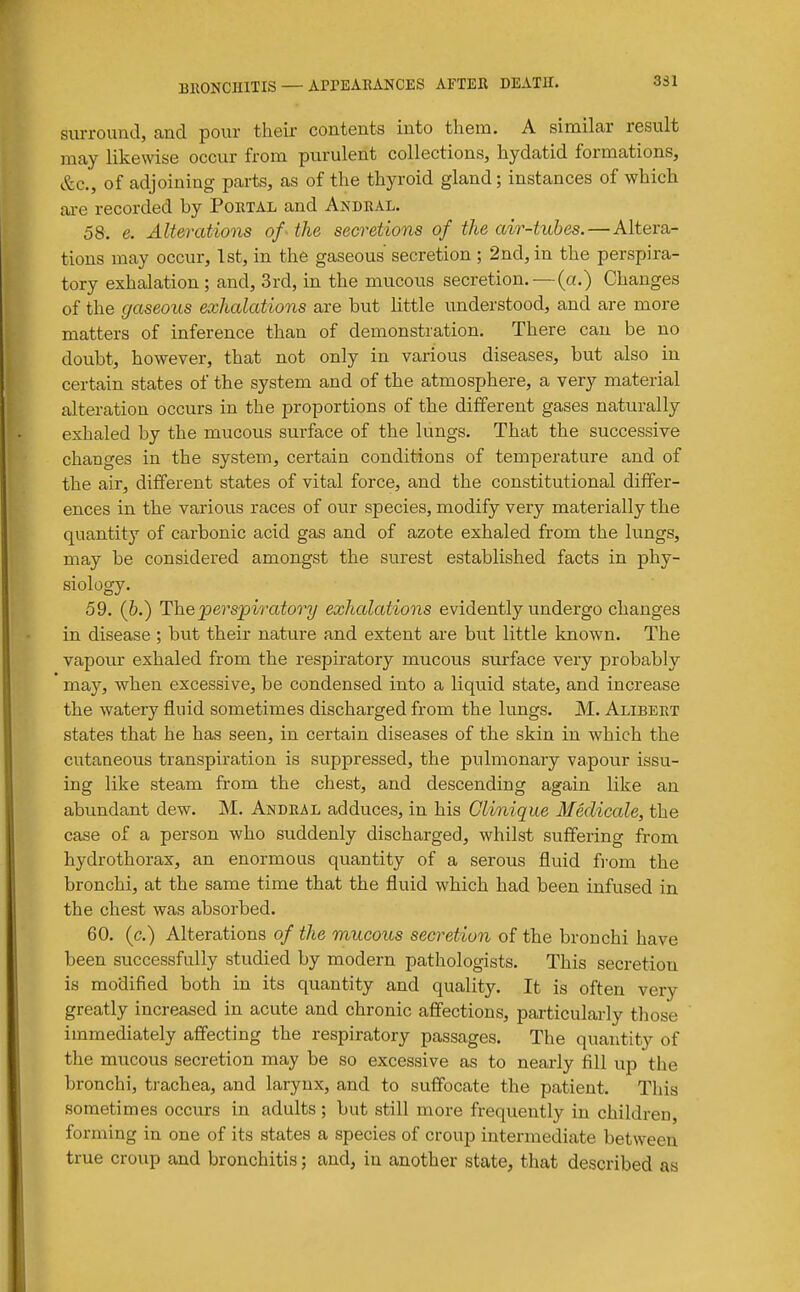 331 surround, cand pour their contents into them. A simiLar result may likewise occur from purulent collections, hydatid formations, &c., of adjoining parts, as of the thyroid gland; instances of which are recorded by Poetal and Anbeal. 58. e. Alterations of - the secretions of the air-tubes.—Altera- tions may occur, Tst, in the gaseous' secretion ; 2nd, in the perspira- tory exhalation; and, 3rd, in the mucous secretion. — (a.) Changes of the gaseous exhalations are but little understood, and are more matters of inference than of demonstration. There can be no doubt, however, that not only in various diseases, but also in certain states of the system and of the atmosphere, a very material alteration occurs in the proportions of the different gases naturally exhaled by the mucous surface of the lungs. That the successive changes in the system, certain conditions of temperature and of the air, different states of vital force, and the constitutional differ- ences in the various races of our species, modify very materially the quantity of carbonic acid gas and of azote exhaled from the lungs, may be considered amongst the surest established facts in phy- siology. 59. (6.) The perspiratory exhalations evidently undergo changes in disease ; but their nature and extent are but little known. The vapour exhaled from the respiratory mucous surface very probably may, when excessive, be condensed into a Liquid state, and increase the watery fluid sometimes discharged from the lungs. M. Alibert states that he has seen, in certain diseases of the skin in which the cutaneous transpiration is suppressed, the pulmonary vapour issu- ing like steam from the chest, and descending again like an abundant dew. M. Andeal adduces, in his Clinique Medicale, the case of a person who suddenly discharged, whilst suffering from hydrothorax, an enormous quantity of a serous fluid fi'om the bronchi, at the same time that the fluid which had been infused in the chest was absorbed. 60. (c.) Alterations of the mucous secretion of the bronchi have been successfully studied by modern pathologists. This secretion is modified both in its quantity and quality. It is often very greatly increased in acute and chronic affections, particularly those immediately affecting the respiratory passages. The quantity of the mucous secretion may be so excessive as to nearly fill up the bronchi, trachea, and larynx, and to suffocate the patient. This sometimes occurs in adults; but still more frequently in children, forming in one of its states a species of croup intermediate between true croup and bronchitis; and, in another state, that described as