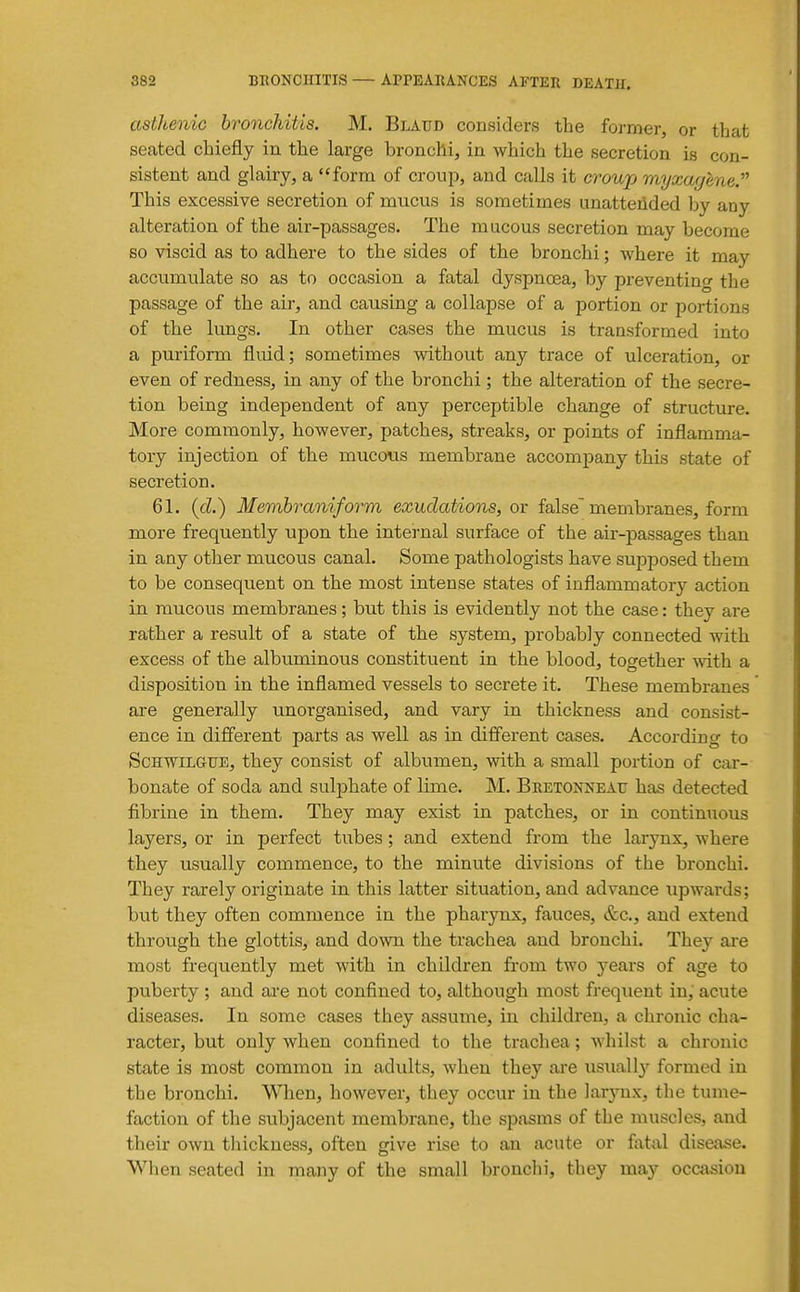 asthenic bronchitis. M. Blaud considers the former, or that seated chiefly in the large bronchi, in which the secretion is con- sistent and glairy, a form of croup, and calls it croup myxayene. This excessive secretion of mucus is sometimes unatteiided by any alteration of the air-passages. The mucous secretion may become so viscid as to adhere to the sides of the bronchi; where it may accumulate so as to occasion a fatal dyspnoea, by preventing the passage of the air, and causing a collapse of a portion or portions of the lungs. In other cases the mucus is transformed into a puriform fluid; sometimes without any trace of ulceration, or even of redness, in any of the bronchi; the alteration of the secre- tion being independent of any perceptible change of structure. More commonly, however, patches, streaks, or points of inflamma- tory injection of the mucous membrane accompany this state of secretion. 61. (cZ.) Membraniform exudations, or false membranes, form more frequently upon the internal surface of the air-passages than in any other mucous canal. Some pathologists have supposed them to be consequent on the most intense states of inflammatory action in raucous membranes; but this is evidently not the case: they are rather a result of a state of the system, probably connected with excess of the albuminous constituent in the blood, together mth a disposition in the inflamed vessels to secrete it. These membranes are generally unorganised, and vary in thickness and consist- ence in different parts as well as in different cases. According to ScHWiLauE, they consist of albumen, with a small portion of car- bonate of soda and sulphate of lime. M. Bretonneau has detected fibrine in them. They may exist in patches, or in continiious layers, or in perfect tubes; and extend from the larynx, where they usually commence, to the minute divisions of the bronchi. They rarely originate in this latter situation, and advance upwards; but they often commence in the pharynx, fauces, &c., and extend through the glottis, and down the trachea and bronchi. They are most frequently met with in children from two years of age to puberty ; and ai-e not confined to, although most frequent in, acute diseases. In some cases they assume, in children, a chronic cha- racter, but only when confined to the trachea; whilst a chronic state is most common in adults, when they are usuall}' formed in the bronchi. When, however, they occur in the Jarjnix, the tume- faction of the subjacent membrane, the spasms of the muscles, and their own thickness, often give rise to an acute or fat-al disease. When seated in many of the small bronchi, they may occasion