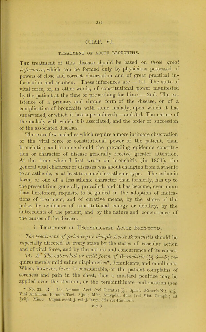 CHAP. VJ. TREATMENT OF ACUTE BRONCHITIS. The treatment of this disease should be based on three great inferences, which can be formed only by physicians possessed of powers of close and correct observation and of great practical in- formation and acumen. These inferences are — 1st. The state of vital force, or, in other words, of constitutional power manifested by the patient at the time of prescribing for him ; — 2nd. The ex- istence of a primary and simple form of the disease, or of a complication of bronchitis with some malady, upon which it has supervened, or which it has superinduced;—and 3rd. The nature of the malady with which it is associated, and the order of succession of the associated diseases. There are few maladies which require a more intimate observation of the vital force or constitutional power of the patient, than bronchitis; and in none should the prevailing epidemic constitu- tion or character of disease generally receive gi-eater attention. At the time when I first wrote on bronchitis (in 1831), the general vital character of diseases was about changing from a sthenic to an asthenic, or at least to a much less sthenic type. The asthenic form, or one of a less sthenic character than formerly, has up to the present time generally prevailed, and it has become, even more than heretofore, requisite to be guided in the adoption of indica- tions of treatment, and of curative means, by the states of the pulse, by evidences of constitutional energy or debility, by the antecedents of the patient, and by the nature and concurrence of the causes of the disease. i. Treatment of Uncomplicated Acute Bronchitis. The treatment of primary or simple Acute Bronchitis should be especially directed at every stage by the states of vascular action and of vital force, and by the nature and concurrence of its causes. 74. A' The catarrhal or mild form of Bronchitis (§§ 3—5) re- quires merely mild saline diaphoretics*, demulcents, and emollieuts. When, however, fever is considerable, or the patient complains of soreness and pain in the chest, then a mustai-d poultice may be applied over the sternum, or the terebinthinate embrocation (see * No. 22. —Liq. Ammon. Acet. (vel Citratis) Jj.; Spirit. Athens Nit. oiij.- Vini Antimonii Potassio-Tart. Jijss.; Mist. Amygdal. dulc. (vel Mist. Campli.) ad 5viij. Misce. Capiat cochl. j. vel ij. larga, atis vcl llis hori.s.