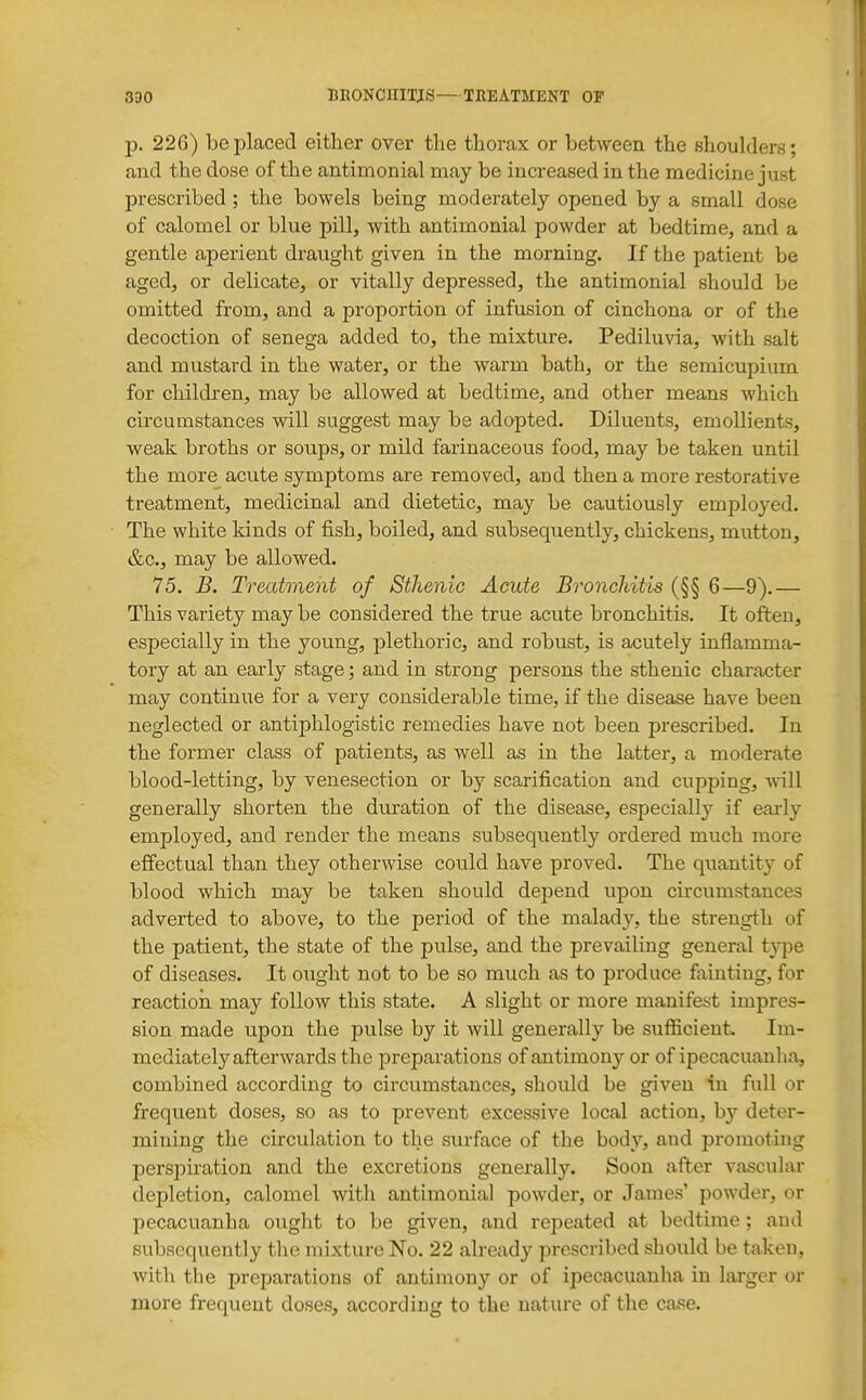 p. 226) be placed either over the thorax or between the shoulders; and the dose of the antimonial may be increased in the medicine just prescribed; the bowels being moderately opened by a small dose of calomel or blue pill, with antimonial powder at bedtime, and a gentle aperient draught given in the morning. If the patient be aged, or delicate, or vitally depressed, the antimonial should be omitted from, and a proportion of infusion of cinchona or of the decoction of senega added to, the mixture. Pediluvia, with salt and mustard in the water, or the warm bath, or the semicupium for childi'en, may be allowed at bedtime, and other means which circumstances will suggest may be adopted. Diluents, emollients, weak broths or soups, or mild farinaceous food, may be taken until the more acute symptoms are removed, and then a more restorative treatment, medicinal and dietetic, may be cautiously employed. The white kinds of fish, boiled, and subsequently, chickens, mutton, &c., may be allowed. 75. B. Treatment of Sthenic Acute Bronchitis (§§ 6—9).— This variety may be considered the true acute bronchitis. It often, especially in the young, plethoric, and robust, is acutely inflamma- tory at an early stage; and in strong persons the sthenic character may continue for a very considerable time, if the disease have been neglected or antiphlogistic remedies have not been prescribed. In the former class of patients, as well as in the latter, a moderate blood-letting, by venesection or by scarification and cupping, will generally shorten the duration of the disease, especially if early employed, and render the means subsequently ordered much more effectual than they otherwise could have proved. The quantity of blood which may be taken should depend upon circumstances adverted to above, to the period of the malady, the strength of the patient, the state of the pulse, and the prevailing general type of diseases. It ought not to be so much as to produce fainting, for reaction may follow this state. A slight or more manifest impres- sion made upon the pulse by it will generally be sufficient. Im- mediately afterwards the preparations of antimony or of ipecacuanha, combined according to circumstances, should be given in full or frequent doses, so as to prevent excessive local action, by deter- mining the circulation to the surface of the body, and promoting persjjiration and the excretions generally. Soon after vascular depletion, calomel with antimonial powder, or James' powder, or pecacuanha ought to be given, and repeated at bedtime; and subsequently the mixture No. 22 already prescribed should be taken, with the preparations of antimony or of ipecacuanha in larger or more frequent doses, according to the nature of the ciuse.