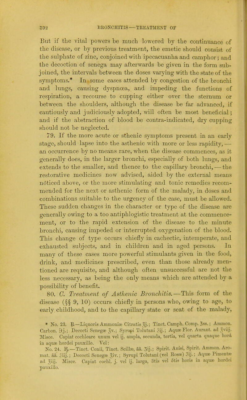 But if the vital powers be much lowered by the continuance of the disease, or by previous treatment, the emetic should consist of the sulphate of zinc, conjoined with ipecacuanha and camphor; and the decoction of senega may afterwards be given in the form sub- joined, the intervals between the doses varying with the state of the symptoms.* In some cases attended by congestion of the bronchi and lungs, causing dyspnoea, and impeding the functions of respiration, a recourse to cupping either over the sternum or between the shoulders, although the disease be far advanced, if cautiously and j udiciously adopted, will often be most beneficial; and if the abstraction of blood be contra-indicated, dry cupping should not be neglected. 79. If the more acute or sthenic symptoms present in an early stage, should lapse into the asthenic with more or less rapidity, — an occurrence by no means rare, when the disease commences, as it generally does, in the larger bronchi, especially of both lungs, and extends to the smaller, and thence to the capillary bronchi, — the restorative medicines now advised, aided by the external means noticed above, or the more stimulating and tonic remedies recom- mended for the next or asthenic form of the malady, in doses and combinations suitable to the urgency of the case, must be allowed. These sudden changes in the character or type of the disease are generally owing to a too antiphlogistic treatment at the commence- ment, or to the rapid extension of the disease to the minute bronchi, causing impeded or interrupted oxj'genation of the blood. This change of type occurs chiefly in cachectic, intemperate, and exhausted subjects, and in children and in aged persons. In many of these cases more powerful stimulants given in the food, drink, and medicines prescribed, even than those already men- tioned are requisite, and although often unsuccessful are not the less necessary, as being the only means which are attended by a possibility of benefit. 80. G. Treatment of Asthenic Bronchitis.—This form of the disease (§§ 9, 10) occurs chiefly in persons who, owing to age, to early childhood, and to the capillary state or seat of the malady, * No. 23. pt.—Liqiioris Ammoniaj Citratis.^.; TinctCamph.Comp.3ss.; Ammon. Carbon. 9j.; Decocti Senegje Syrupi Tohitani AqiiseFlor. Aiirant. ad Misce. Capiat coclileare unum Tel ij. ampla, secunda, tertia, vel quarta quaque liorA in aquiB hordei paiixillo. Vel: No. 24. 1^—Tinct. Conii, Tinct. Scillse, aa. 5ij.; Spirit. Anisi, Spirit. Ammon. Aro- mat. aa'. jiij.; Decocti Senegre ^iv.; Syrupi Tolutani (vel Ros.-e) 5ij.; Aquae Pimenta- ad .liij. Misce. Capiat coclil. j. vel ij. larga, Stis vel 6tis lioris in aquse hordei pauxillo.