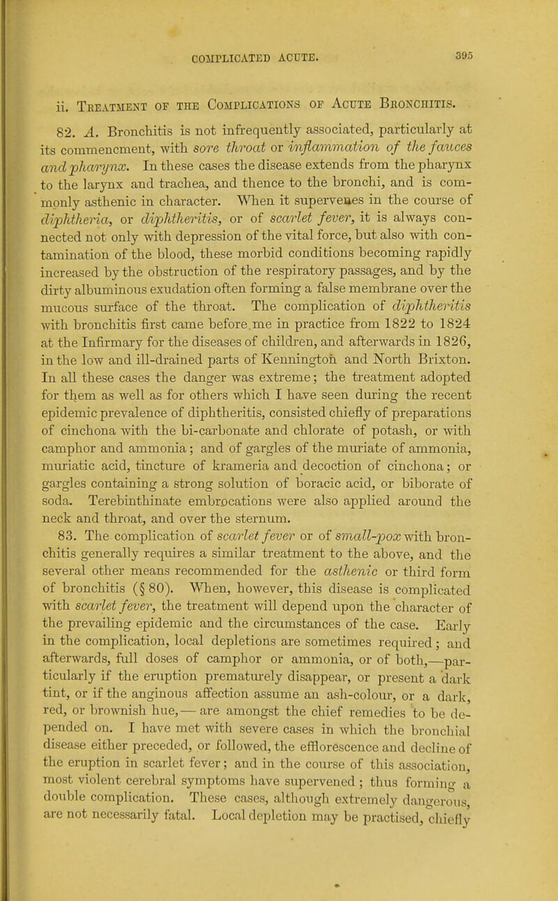 ii. Treatment of the CoMrLiCATioNS of Acute Bkonchitis. 82. A. Bronchitis is not infrequently associated, particularly at its commencment, with sore throat or inflammation of the fauces and -pharynx. In these cases the disease extends from the phar5Tix to the larynx and trachea, and thence to the bronchi, and is com- monly asthenic in character. When it superveues in the course of diphtheria, or diphtheritis, or of scarlet fever, it is always con- nected not only with depression of the vital force, but also with con- tamination of the blood, these morbid conditions becoming rapidly increased by the obstruction of the respiratory passages, and by the dirty albuminous exudation often forming a false membrane over the mucous sm-face of the throat. The complication of diphtheritis ■with bronchitis first came before.me in practice from 1822 to 1824 at the Infirmary for the diseases of children, and afterwards in 1826, in the low and ill-drained parts of Kenningtoh and North Brixton. In all these cases the danger was extreme; the treatment adopted for them as well as for others which I have seen during the recent epidemic prevalence of diphtheritis, consisted chiefly of preparations of cinchona with the bi-carbonate and chlorate of potash, or with camphor and ammonia; and of gargles of the muriate of ammonia, muriatic acid, tincture of krameria and decoction of cinchona; or gargles containing a strong solution of boracic acid, or biborate of soda. Terebinthinate embrocations were also applied around the neck and throat, and over the sternum. 83. The complication of scarlet fever or of sma^^-^oa; with bron- chitis generally requires a similar treatment to the above, and tlie several other means recommended for the asthenic or third form of bronchitis (§ 80). WTaen, however, this disease is complicated with scarlet fever, the treatment will depend upon the character of the prevailing epidemic and the circumstances of the case. Early in the complication, local depletions are sometimes required; and afterwards, full doses of camphor or ammonia, or of both,—par- ticularly if the eruption prematurely disappear, or present a dark tint, or if the anginous affection assume an ash-colour, or a dark, red, or bro\sTiish hue,— are amongst the chief remedies to be de- pended on. I have met with severe cases in which the bronchial disease either preceded, or followed, the efflorescence and decline of the eruption in scarlet fever; and in the course of this association, most violent cerebral symptoms have supervened ; thus forming a double complication. These cases, although extremely dangerous are not necessarily fatal. Local depletion may be practised, diiefly