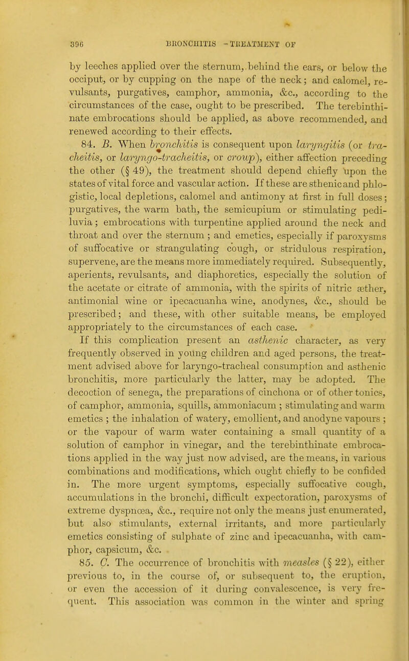 by leeches applied over the sternum,.behind the ears, or below the occiput, or by cupping on the nape of the neck; and calomel, re- vulsants, purgatives, camphor, ammonia, &c., according to the circumstances of the case, ought to be prescribed. The terebinthi- nate embrocations should be applied, as above recommended, and renewed according to their effects. 84. B. When bi^nchitis is consequent upon laryngitis (or tra- cheitis, or lao'yngo-tracheitis, or croup), either affection preceding the other (§ 49), the treatment should depend chiefly upon the states of vital force and vascular action. If these are sthenic and phlo- gistic, local depletions, calomel and antimony at first in full doses; purgatives, the warm bath, the semicupium or stimulating pedi- luvia; embrocations with tiirpentine applied around the neck and throat and over the sternum ; and emetics, especially if paroxysms of suffocative or strangulating cough, or stridulous respiration, supervene, are the means more immediately required. Subsequently, aperients, revulsants, and diaphoretics, especially the solution of the acetate or citrate of ammonia, with the spirits of nitric aether, antimonial wine or ipecacuanha wine, anodynes, &c., should be prescribed; and these, with other suitable means, be employed appropriately to the circumstances of each case. If this complication present an asthenic character, as very frequently observed in young children and aged persons, the treat- ment advised above for laryngo-tracheal consumption and asthenic bronchitis, more particularly the latter, may be adopted. The decoction of senega, the preparations of cinchona or of other tonics, of camphor, ammonia, squills, ammoniacum ; stimulating and warm emetics ; the inhalation of watery, emollient, and anodyne vapours ; or the vapour of warm water containing a small quantity of a solution of camphor in vinegar, and the terebinthiuate embroca- tions applied in the way just now advised, are the means, in various combinations and modifications, which ought chiefly to be confided in. The more urgent symptoms, especially suffocative cough, accumulations in the bronchi, difficult expectoration, paroxysms of extreme dyspnoea, &c., require not only the means just enumerated, but also stimulants, external irritants, and more particularly emetics consisting of sulphate of zinc and ipecacuanha, with cam- phor, capsicum, &c. 85. G. The occurrence of bronchitis with measles (§ 22), either previous to, in the course of, or subsequent to, the eruption, or even the accession of it during convalescence, is very fre- quent. This association was common in the winter and spring