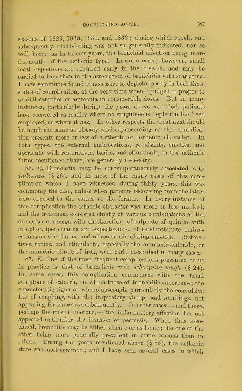seasons of 1829, 1830, 1831, and 1832 ; during which epoch, and subsequently, blood-letting was not so generally indicated, nor so well borne as in former years, the bronchial affection being more frequently of the asthenic type. In some cases, however, small local depletions are required early in the disease, and may be carried further than in the association of bronchitis with scarlatina. I have sometimes found it necessary to deplete locally in both these states of complication, at the very time when I judged it proper to exhibit camphor or ammonia in considerable doses. But in many instances, particularly during the years above specified, patients have recovered as readily where no sanguineous depletion has been employed, as where it has. In other respects the treatment should be much the same as already advised, according as this complica- tion presents more or less of a sthenic or asthenic character. In both types, the external embrocations, revulsants, emetics, and aperients, with restoratives, tonics, and stimulants, in the asthenic forms mentioned above, are generally necessary. 86. D. Bronchitis may be contemporaneously associated with influenza (§ 26), and in most of the many cases of this com- plication which I have witnessed during thirty years, this was commonly the case, unless when patients recovering from the latter were exposed to the causes of the former. In every instance of this complication the asthenic character was more or less marked, and the treatment consisted chiefly of various combinations of the decoction of senega with diaphoretics; of sulphate of quinine with camphor, ipecacuanha and expectorants, of terebinthinate embro- cations on the thorax, and of warm stimulating emetics. Restora- tives, tonics, and stimulants, especially the ammonia-chloride, or the ammonio-citrate of iron, were early prescribed in many cases. 87. E. One of the most frequent complications presented to us in practice is that of bronchitis with whooping-cough (§ 24). In some cases, this complication commences with the usual symptoms of catarrh, on which those of bronchitis supervene; the characteristic signs of whooping-cough, particularly the convulsive fits of coughing, with the inspiratory whoop, and vomitings, not appearing for some days subsequently. In other cases — and those, perhaps the most numerous, — the inflammatory afiection has not appeared until after the invasion of pertussis. When thus asso- ciated, bronchitis may be either sthenic or asthenic; the one or the other being more generally prevalent in some seasons than in others. During the years mentioned above (§ 85), the asthenic state was most common; and I have seen several cases in which