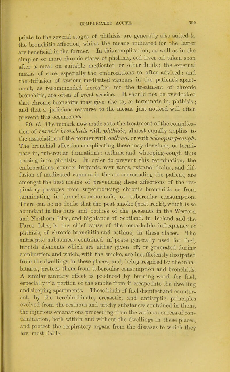 priate to the several stages of phthisis are generally also suited to the bronchitic affection, whilst the means indicated for the latter are beneficial in the former. In this complication, as well as in the simpler or more chronic states of phthisis, cod liver oil taken soon after a meal on suitable medicated or other fluids; the external means of cure, especially the embrocations so often advised; and the diffusion of various medicated vapours in the patient's apart- ment, as recommended hereafter for the treatment of chronic bronchitis, are often of great service. It should not be overlooked that chronic bronchitis may give rise to, or terminate in, phthisis; and that a judicious recourse to the means just noticed will often prevent this occurrence. 90. G. The remark now made as to the treatment of the complica- tion of chronic bronchitis with phthisis, almost equally applies to the association of the former with asthma, or with tuhooping-cough. The bronchial affection complicating these may develope, or termi- nate in, tubercular formations; asthma and whooping-cough thus passing into phthisis. In order to prevent this termination, the embrocations, counter-irritants, revulsants, external drains, and dif- fusion of medicated vapours in the air surrotmding the patient, are amongst the best means of preventing these affections of the res- piratory passages from superinducing chronic bronchitis or from terminating in broncho-pneumonia, or tubercular consumption. There can be no doubt that the peat smoke (peat reek), which is so abundant in the huts and bothies of the peasants in the Western and Northern Isles, and highlands of Scotland, in Iceland and the Faroe Isles, is the chief cause of the remarkable infrequency of phthisis, of chronic bronchitis and asthma, in these places. The antiseptic substances contained in'peats generally used for fuel, furnish elements which are either given off, or generated during combustion, and which, with the smoke, are insufficiently dissipated from the dwellings in these places, and, being respired by the inha- bitants, protect them from tubercular consumption and bronchitis. A similar sanitary effect is produced by burning wood for fuel, especially if a portion of the smoke from it escape into the dwelling and sleeping apartments. These kinds of fuel disinfect and counter- act, by the terebinthinate, creasotic, and antiseptic principles evolved from the resinous and pitchy substances contained in them, the injurious emanations proceeding from the various sources of con- tamination, both within and without the dwellings in these places, and protect the respiratory organs from the diseases to which they are most liable.