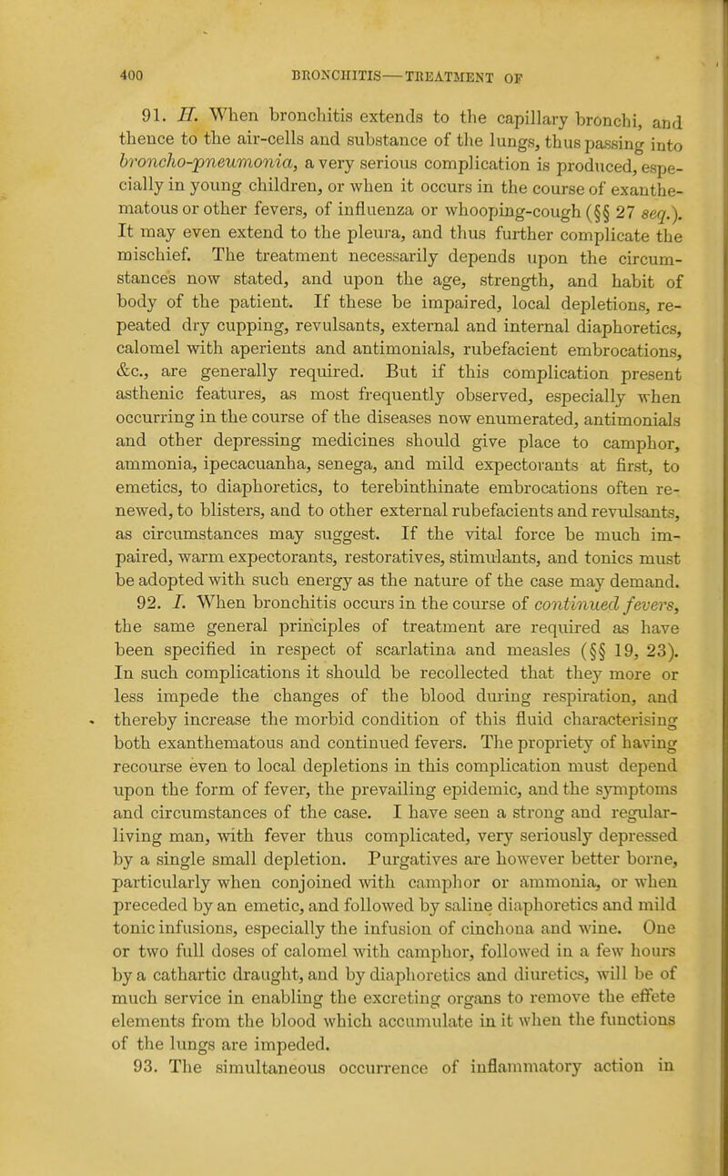 91. H. When bronchitis extends to the capillary bronchi, and thence to the air-cells and substance of the lungs, thus passing into broncho-pneumonia, a very serious complication is produced, espe- cially in young children, or when it occurs in the course of exanthe- matous or other fevers, of influenza or whooping-cough (§§ 27 seq.). It may even extend to the pleura, and thus further complicate the mischief. The treatment necessarily depends upon the circum- stances now stated, and upon the age, strength, and habit of body of the patient. If these be impaired, local depletions, re- peated dry cupping, revulsants, external and internal diaphoretics, calomel with aperients and antimonials, rubefacient embrocations, &c., are generally required. But if this complication present asthenic features, as most frequently observed, especially when occurring in the course of the diseases now enumerated, antimonials and other depressing medicines should give place to camphor, ammonia, ipecacuanha, senega, and mild expectorants at first, to emetics, to diaphoretics, to terebinthinate embrocations often re- newed, to blisters, and to other external rubefacients and revulsants, as circumstances may suggest. If the vital force be much im- paired, warm expectorants, restoratives, stimulants, and tonics must be adopted with such energy as the nature of the case may demand. 92. 1. When bronchitis occurs in the course of co?iimiiecZ/et'ers, the same general principles of treatment are required as have been specified in respect of scarlatina and measles (§§ 19, 23). In such complications it should be recollected that they more or less impede the changes of the blood during respiration, and thereby increase the morbid condition of this fluid characterising both exanthematous and continued fevers. The propriety of having recourse even to local depletions in this complication must depend upon the form of fever, the prevailing epidemic, and the symptoms and circumstances of the case. I have seen a strong and regular- living man, with fever thus complicated, very seriously depressed by a single small depletion. Purgatives are however better borne, particularly when conjoined with camphor or ammonia, or when preceded by an emetic, and followed by saline diaphoretics and mild tonic infusions, especially the infusion of cinchoua and wine. One or two full doses of calomel with camphor, followed in a few hours by a cathartic draught, and by diaphoretics and diuretics, will be of much service in enabling the excreting organs to remove the effete elements from the blood which accumulate in it when the functions of the lungs are impeded. 93. The simultaneous occurrence of inflammatory action in