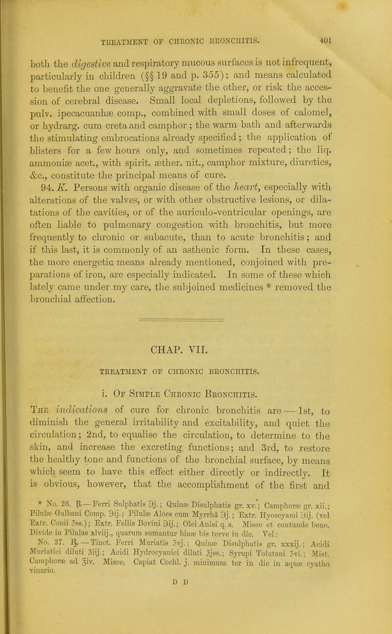 both the cKf/esiive and respiratory mucous surfaces is not infrequeut, particulaiiy in children (§§ 19 and p. 355); and means calculated to benefit the one generally aggravate the other, or risk the acces- sion of cerebral disease. Small local depletions, followed by the pulv. ipecacuanhse comp., combined with small doses of calomel, or hydrarg. cum creta and camphor ; the warm bath and afterwards the stimulating embrocations already specified; the application of blisters for a few hours only, and sometimes repeated; the liq. ammonige acet., with spirit, aether, nit., camphor mixture, diuretics, &c., constitute the principal means of cure. 94. K. Persons with organic disease of the heart, especially with alterations of the valves, or with other obstructive lesions, or dila- tations of the cavities, or of the auriculo-ventricular openings, are often liable to pulmonary congestion with bronchitis, but more frequently to chronic or subacute, than to acute bronchitis; and if this last, it is commonly of an asthenic form. In these cases, the more energetic means already mentioned, conjoined with pre- parations of iion, are especially indicated. In some of these which lately came under my care, the subjoined medicines * removed the bronchial afiection. CHAP. VII. TREATMENT OP CHRONIC BRONCHITIS. i. Of SniPLE Chronic Bronchitis. The indications of cure for chronic bronchitis are—1st, to diminish the general irritability and excitability, and quiet the circulation; 2nd, to equalise the circulation, to determine to the skin, and increase the excreting, functions; and 3rd, to restore the healthy tone and functions of the bronchial surface, by means which seem to have this effect either directly or indirectly. It is obvious, however, that the accomplishment of the first and * No. 26. ]>—Fern Sulphatis 3j.; Quinse Disiilphatis gi\ xv.'; Camphoife gr. xii.; PDulfc Galbani Comp. PiJiila} Aloes cum Myn-ha 3j.; Extr. Hyoscyami 'dij. (tcI Extr. Conii 3ss.); Extr. Fellis Bovini 9ij.; Olci Anisi q. s. Misce et contuiide bene. Dh-idc in Piliilas xlvilj., quainim .sumantiu- binre bi.s tcrvc in die. Vel: No. 27. J^ —Tinct. Ferri Miiriatis ?vj.; Quina; Disulpbatis gr. xxxij.; Acidi Muriatic-i dUuti 3iij.; Acidi Hydrocyanic! diluti 3jss.; Syrupi Tolutani 5vi.; Mist. Camphora ad 3iv. Misce. Capiat Coclil. j. minimum fer in die in uquiE eyatJio vinario. n u