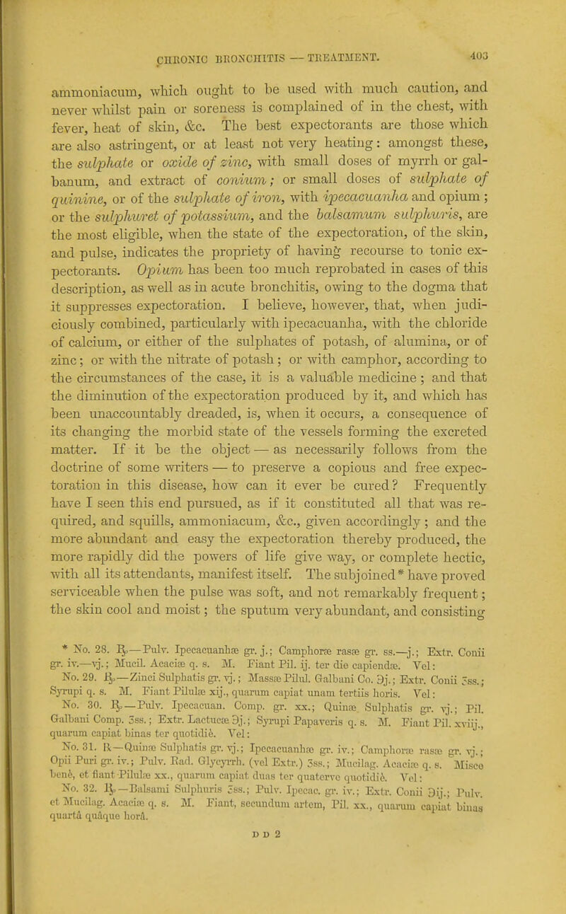 ammoniacum, wliicli ought to be used with much caution, and never whilst pain or soreness is complained of in the chest, with fever, heat of skin, &c. The best expectorants are those which are also astringent, or at least not very heating: amongst these, the sulphate or oxide of zinc, with small doses of myrrh or gal- banum, and extract of coniiim; or small doses of sulphate of quinine, or of the sulphate of iron, with ipecacuanha and opium ; or the sulphuret of potassium, and the halsamum sulphuns, are the most eligible, when the state of the expectoration, of the sldn, and pulse, indicates the propriety of having recourse to tonic ex- pectorants. Opium has been too much reprobated in cases of this description, as well as in acute bronchitis, owing to the dogma that it suppresses expectoration. I believe, however, that, when judi- ciously combined, particularly with ipecacuanha, with the chloride of calcium, or either of the sulphates of potash, of alumina, or of zinc; or with the nitrate of potash ; or with camphor, according to the circumstances of the case, it is a valuable medicine ; and that the diminution of the expectoration produced by it, and which has been unaccountably dreaded, is, when it occurs, a consequence of its changing the morbid state of the vessels forming the excreted matter. If it be the object — as necessarily follows from the doctrine of some writers — to preserve a copious and free expec- toration in this disease, how can it ever be cured? Frequently have I seen this end pursued, as if it constituted all that was re- quired, and squills, ammoniacum, &c., given accordingly; and the more abundant and easy the expectoration thereby produced, the more rapidly did the powers of life give way, or complete hectic, with all its attendants, manifest itself. The subjoined* have proved serviceable when the pidse was soft, and not remarkably frequent; the skin cool and moist; the sputum very abundant, and consisting * No. 28. I^—Pulv. Ipecacuanbce gi. j.; Campliorae raste gi-. ss.—j.; Extr. Couii gr. iT.—^j.; Mucil. Acacise q. s. M. Fiant Pil. ij. ter die capiendfe. Vel: No. 29. 4,—Zinci Sulphatis gi\ yj. ; Massaj Piliil. Galbani Co. 9j.; Extv. Conii 5ss.; Syrupi q. s. M. Fiant Piliilaj xij., quariun capiat imam tertiis lioris. Vel: No. 30. 1^—Pulv. Ipecacuan. Comp. gr. xx.; Quinse. Sulpliatis gr. vj.; Pil. Galbani Comp. 3ss.; Extr. Lactucce 9j.; Synipi Papaveris q. s. M. Fiant Pil. xviij., quarimi capiat binas ter quotidife. Vel: ' No. 31. Ii—Qiii)ipe Sulpliatis gr.vj.; Ipccaeuanhne gi'. iv.; Camphora; rasas gr. vj.; Opii Piiri gr. iv.; Pidv. Bad. Glycj^Th. (vel Extr.) 5ss.; MiicUag. Acacia; q. s. Misce beni, et fiant Pilulce xx., quariim capiat diias ter quatervc qiiotidi6. Vel: No. 32. IJ,—Balsami Sulphnris 3s.s.; Pulv. Ipecac, gi-. iv.; Extr. Conii Dij.; Pnlv. ct Mucilag. Acacifc q. s. M. Fiaut, secundum artem, Pil. xx., quaruiu eapiaf binas quartA qudque hord.