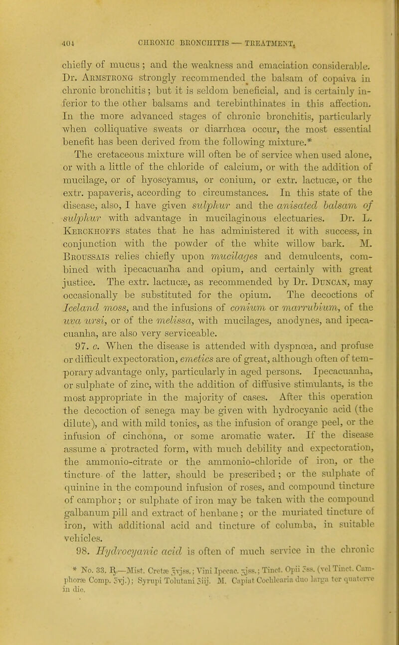 chiefly of mucus; and the weakness and emaciation considerable. Dr. AnMSTRONa strongly recommended the balsam of copaiva in chronic bronchitis; but it is seldom beneficial, and is certainly in- ferior to the other balsams and terebinthinates in this affection. In the more advanced stages of chronic bronchitis, particularly when colliquative sweats or diarrhosa occur, the most essential benefit has been derived from the following mixture.* The cretaceous mixture will often be of service when used alone, or with a little of the chloride of calcium, or with the addition of mucilage, or of hyoscyamus, or conium, or extr. lactucse, or the extr. papaveris, according to circumstances. In this state of the disease, also, I have given sidjohur and the anisated balsam of sidphur with advantage in mucilaginous electuaries. Dr. L. Kerckhoffs states that he has administered it with success, in conjunction with the powder of the white willow bark. M. Broussais relies chiefly upon mucilages and demulcents, com- bined with ipecacuanha and opium, and certainly with great justice. The extr. lactucse, as recommended by Dr. DlJNCAl^, may occasionally be substituted for the opium. The decoctions of Iceland moss, and the infusions of conium or num^hium, of the uva ursi, or of the melissa, with mucilages, anodynes, and ipeca- cuanha, are also very serviceable. 97. c. When the disease is attended with dyspnoea, and profuse or difficult expectoration, emetics are of great, although often of tem- porary advantage only, particularly in aged persons. Ipecacuanha, or sulphate of zinc, with the addition of diffusive stimtdants, is the most appropriate in the majority of cases. After this operation the decoction of senega may be given with hydrocyanic acid (the dilate), and with mild tonics, as the infusion of orange peel, or the infusion of cinchona, or some aromatic water. If the disease assume a protracted form, with much debility and expectoration, the ammonio-citrate or the ammonio-chloride of iron, or the tincture of the latter, should be prescribed; or the sulphate of quinine in the compound infusion of roses, and compound tinctiu-e of camphor; or sulphate of iron may be taken with the compound galbanum pill and extract of henbane ; or the muriated tincture of iron, with additional acid and tincture of columba, in suitable vehicles. 98. Hydrocyanic acid is often of much service in the chronic * No. 33. J5=—Mi.st. Crot.T .^a^ss. ; Viiii Ipecac, jjss.; Tinct. Opii 5ss. (vcl Tinct. Cam- phorffi Comp. 3yj.); Sjrupi Tolutani 3iij. M. Capiat Coclilcaria duo larga ter qiiatcnre in die.