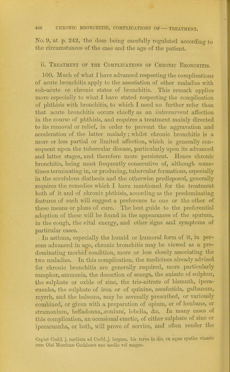 No. 9, at p. 242, the dose being carefully regulated according to the circumstances of the case and the age of the patient. ii. Treatment op the Complications op Chronic Bronchitis. 100. Much of what I have advanced respecting the complications of acute bronchitis apply to the association of other maladies with sub-acute or chronic states of bronchitis. This remark applies more especially to what I have stated respecting the complication of phthisis with bronchitis, to which I need no further refer than that acute bronchitis occurs chiefly as an intercurrent affection in the course of phthisis, and requires a treatment mainly directed to its removal or relief, in order to prevent the aggravation and acceleration of the latter malady; whilst chronic bronchitis is a more or less partial or limited affection, which is generally con- sequent upon the tubercular disease, particularly upon its advanced and latter stages, and therefore more persistent. Hence chronic bronchitis, being most frequently consecutive of, although some- times terminating in, or producing, tubercular formations, especially in the scrofulous diathesis and the otherwise predisposed, generally requires the remedies which I have mentioned for the treatment both of it and of chronic phthisis, according as the predominating features of each will suggest a preference to one or the other of these means or plans of cm-e. The best guide to the preferential adoption of these will be found in the appearances of the sputum, in the cough, the vital energy, and other signs and symptoms of particular cases. In asthma, especially the humid or humoral form of it, in per- sons advanced in age, chronic bronchitis may be viewed as a pre- dominating morbid condition, more or less closely associating the two maladies. In this complication, the medicines already advised for chronic bronchitis are generally required, more particularly camphor, ammonia, the decoction of senega, the anisate of sulphur, the sulphate or oxide of zinc, the tris-nitrate of bismuth, ipeca- cuanha, the sulphate of iron or of quinine, assafffitida, galbanum, myrrh, and the balsams, may be severally prescribed, or variously combined, or given with a preparation of opium, or of henbane, or stramonium, belladonna, .coniuni, lobelia, &c. In many cases of this complication, an occasional emetic, of either sulphate of zinc or ipecacuanha, or both, will prove of service, and often render the Capiat, Coclil. j. medium acl Coclil. j. largum, bis tcrvo iji die, cx aqu» cyatlio viuario cum Olei Morrhuu) Cocliluaro uuo medio vol maguo.
