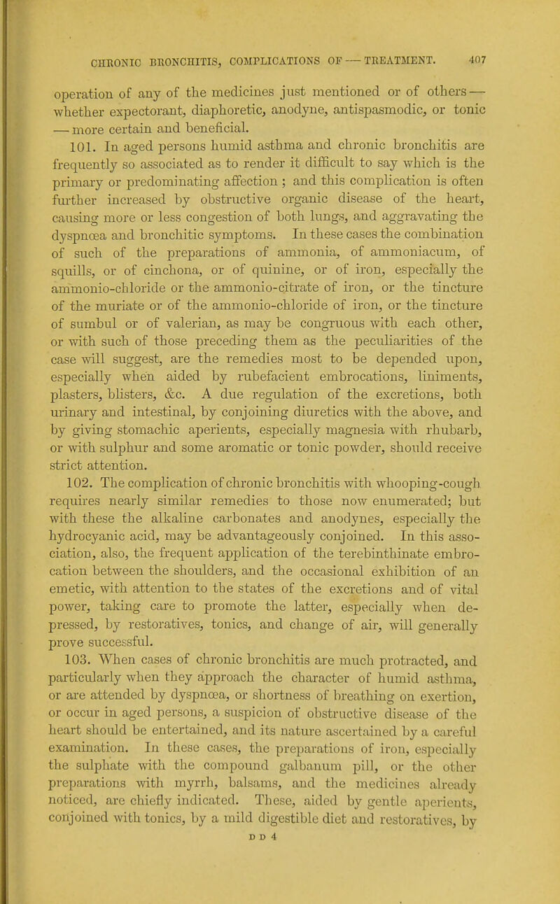 operation of any of tlie medicines just mentioned or of others — whether expectorant, diaphoretic, anodyne, antispasmodic, or tonic — more certain and beneficial. 101. In aged persons humid asthma and chronic bronchitis are frequently so associated as to render it difficult to say which is the primary or predominating affection ; and this complication is often further increased by obstructive organic disease of the heart, causing more or less congestion of both lungs, and aggravating the dyspnoea and bronchitic symptoms. In these cases the combination of such of the preparations of ammonia, of ammoniacum, of squills, or of cinchona, or of quinine, or of iron, especially the ammonio-chloride or the ammonio-citrate of iron, or the tincture of the muriate or of the ammonio-chloride of iron, or the tincture of sumbul or of valerian, as may be congruous with each other, or with such of those preceding them as the peculiarities of the case will suggest, are the remedies most to be depended upon, especially when aided by rubefacient embrocations, liniments, plasters, blisters, &c. A due regulation of the excretions, both urinary and intestinal, by conjoining diuretics with the above, and by giving stomachic aperients, especially magnesia with rhubarb, or with sulphur and some aromatic or tonic powder, should receive strict attention. 102. The complication of chronic bronchitis with whooping-cough, requires nearly similar remedies to those now enumerated; but with these the alkaline carbonates and anodynes, especially the hydrocyanic acid, may be advantageously conjoined. In this asso- ciation, also, the frequent application of the terebinthinate embro- cation between the shoulders, and the occasional exhibition of an emetic, with attention to the states of the excretions and of vital power, taking care to promote the latter, especially when de- pressed, by restoratives, tonics, and change of air, will generally prove successful. 103. When cases of chronic bronchitis are much protracted, and particularly when they approach the character of humid asthma, or ai-e attended by dyspnoea, or shortness of breathing on exertion, or occur in aged persons, a suspicion of obstructive disease of the heart should be entertained, and its nature ascertained by a cai-eful examination. In these cases, the preparations of iron, especially the sulphate with the compound galbauura pill, or the other preparations with myrrh, balsams, and the medicines already noticed, are chiefly indicated. These, aided by gentle aperients, conjoined with tonics, by a mild digestible diet and restoratives, by D D 4