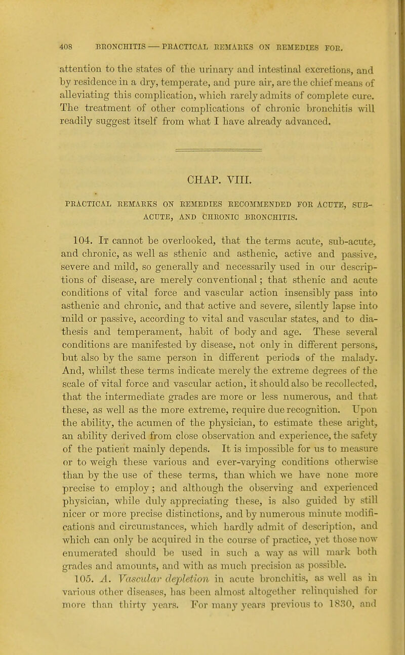 attention to the states of the urinary and intestinal excretions, and by residence in a dry, temperate, and pure air, are the chief means of alleviating this complication, which rarely admits of complete cure. The treatment of other complications of chronic bronchitis will readily suggest itself from what I have already advanced. CHAP. VIII. PEACTicAx remare:s on remedies recommended for acute, sub- acute, AND CHRONIC BRONCHITIS. 104. It cannot be overlooked, that the terms acute, sub-acute, and chronic, as well as sthenic and asthenic, active and passive, severe and mild, so generally and necessarily used in our descrip- tions of disease, are merely conventional; that sthenic and acute conditions of vital force and vascular action insensibly pass into asthenic and chronic, and that active and severe, silently lapse into mild or passive, according to vital and vascular states, and to dia- thesis and temperament, habit of body and age. These several conditions are manifested by disease, not only in different persons, but also by the same person in different periods of the maltuly. And, whilst these terms indicate merely the extreme degrees of the scale of vital force and vascular action, it should also be recollected, that the intermediate grades are more or less numerous, and that these, as well as the more extreme, require due recognition. Upon the ability, the acumen of the physician, to estimate these aright, an ability derived from close observation and experience, the safety of the patient mainly depends. It is impossible for us to measure or to weigh these various and ever-varying conditions otherwise than by the use of these terms, than which we have none more precise to employ; and although the observing and experienced physician, while duly appreciating these, is also guided by still nicer or more precise distinctions, and by numerous minute modifi- cations and circumstances, which hardly admit of description, and which can only be acquired in the course of practice, yet those now enumerated should be used in such a way as will mark both grades and amounts, and with as much precision as possible. 105. A. Vascular depletion in acute bronchitis, as well as in various other diseases, has been almost altogether relinquished for more than thirty years. For many years previous to 1830, and