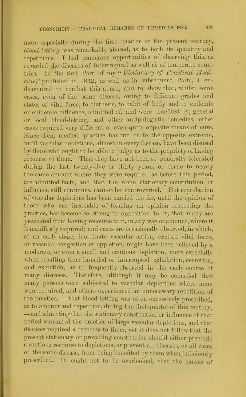 more especially during the first quarter of the present century, blood-letting was remarkably abused, as to both its quantity and repetitions. I had numerous opportunities of observing this, as regarded the diseases of intertropical as well as of temperate coun- tries. In the first Part of my  Dictionary of Practical Medi- cine, published in 1832, as well as in subsequent Parts, I en- deavoiu-ed to combat this abuse, and to show that, whilst some cases, even of the same disease, owing to difierent grades and states of vital force, to diathesis, to habit of body and to endemic or epidemic influence, admitted of, and were benefited by, general or local blood-letting, and other antiphlogistic remedies, other cases required very different or even quite opposite means of cure. Since then, medical practice has run on to the opposite extreme, until vascular depletions, almost in every disease, have been disused by those who ought to be able to judge as to the propriety of having recourse to them. That they have not been so generally tolerated during the last, twenty-five or thirty years, or borne to nearly the same amount where they were required as before this period, are admitted facts, and that the same stationary constitution or influence still continues, cannot be controverted. But reprobation of vascular depletions has been carried too far, until the opinion of those who are incapable of forming an opinion respecting the practice, has become so strong in opposition to it, that many ai-e prevented from having recoiirse to it, in any way or amount, where it is manifestly required; and cases are occasionally observed, in which, at an early stage, inordinate vascular action, excited vital force, or vascular congestion or oppletion, might have been relieved by a moderate, or even a small and cautious depletion, more especially when resulting from impeded or interrupted exhalation, secretion, and excretion, as so frequently observed in the early course of many diseases. Therefore, although it may be conceded that many persons -were subjected to vascular depletions where none were required, and others experienced an unnecessary repetition of the practice, — that blood-letting was often excessively prescribed, as to amount and repetition, during the first quarter of this century, —and admitting that the stationary constitution or influence of that period warranted the practice of large vascular depletions, and that diseases required a recourse to them, yet it does not follow that the present stationary or prevailing constitution should either preclude a cautious recourse to depletions, or prevent all diseases, or all cases of the same disease, from being benefited by them when judiciously prescribed. It ought not to be overlooked, that the causes of