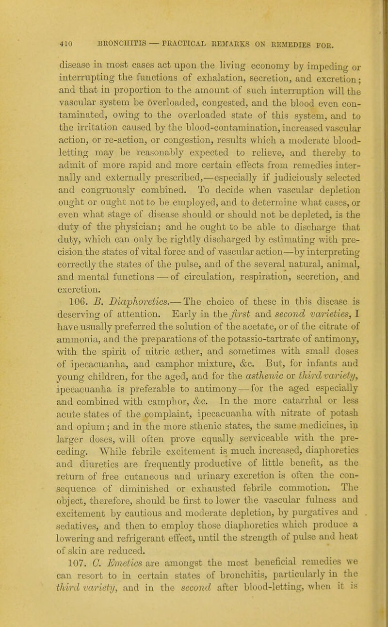 disease in most cases act upon the living economy by impeding or interrupting the functions of exhalation, secretion, and excretion; and that in proportion to the amount of such interruption will the vascular system be overloaded, congested, and the blood even con- taminated, owing to the overloaded state of this system, and to the irritation caused by the blood-contamination, increased vascular action, or re-action, or congestion, results which a moderate blood- letting may be reasonably expected to relieve, and thereby to admit of more rapid and more certain effects from remedies inter- nally and externally prescribed,—especially if judiciously selected and congruously combined. To decide when vascular depletion ought or ought not to be employed, and to determine what cases, or even what stage of disease should or should not be depleted, is the duty of the physician; and he ought to be able to discharge that duty, which can only be rightly discharged by estimating with pre- cision the states of vital force and of vascular action—by interpreting correctly the states of the pulse, and of the several natm-al, animal, and mental functions — of circulation, respiration, secretion, and excretion. 106. B. Diaphoretics.— The choice of these in this disease is deserving of attention. Early in the first and second vaneties, I have usually preferred the solution of the acetate, or of the citrate of ammonia, and the preparations of the potassio-tartrate of antimony, with the spirit of nitric aether, and sometimes with small doses of ipecacuanha, and camphor mixture, &c. But, for infants and young children, for the ag-ed, and for the asthenic or third variety, ipecacuanha is preferable to antimony—for the aged especially and combined with camphor, &c. In the more catarrhal or less acute states of the complaint, ipecacuanha with nitrate of potash and opium; and in the more sthenic states, the same medicines, in larger doses, will often prove equally serviceable with the pre- ceding. While febrile excitement is much increased, diaphoretics and diuretics are frequently productive of little beueht, as the return of free cutaneous and urinary excretion is often the con- sequence of diminished or exhausted febrile commotion. The object, therefore, should be first to lower the vascular fulness and excitement by cautious and moderate depletion, by pm-gatives and sedatives, and then to employ those diaphoretics which produce a lowering and refrigerant effect, until the strength of pulse and heat of skin are reduced. 107. G. Emetics are amongst the most beneficial remedies we can resort to in certain states of bronchitis, particularly in the third variety, and in the second after blood-letting, when it is