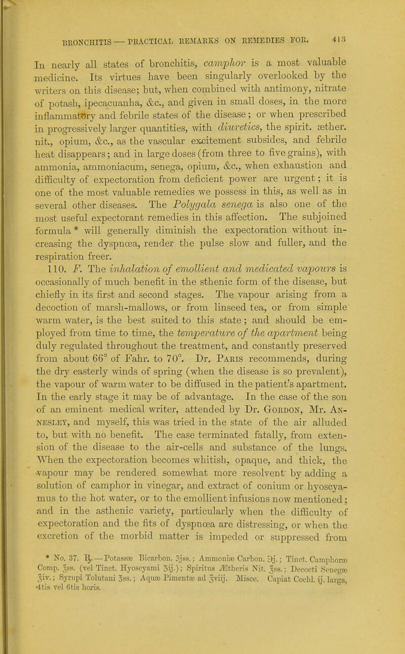 lu nearly all states of bronchitis, camphor is a most valuable medicine. Its virtues have been singularly overlooked by the writers on this disease; but, when combined with antimony, nitrate of potash, ipecacuanha, &c., and given in small doses, in the more inflammatory and febrile states of the disease; or when prescribed in progressively larger quantities, with diuretics, the spirit, aether, nit., opium, &c., as the vascular excitement subsides, and febrile heat disappears; and in large doses (from three to five grains), with ammonia, ammoniacum, senega, opium, &c., when exhaustion and difficulty of expectoration from deficient power are urgent; it is one of the most valuable remedies we possess in this, as well as in several other diseases. The Polygcda senega is also one of the most useful expectorant remedies in this affection. The subjoined formula* will generally diminish the expectoration without in- creasing the dyspnoea, render the pulse slow and fuller, and the respiration freer. 110. F. The inhcdation of emollient and mediccded vapours is occasionally of much benefit in the sthenic form of the disease, but chiefly in its first and second stages. The vapour arising from a decoction of marsh-mallows, or from linseed tea, or from simple warm water, is the best suited to this state; and should be em- ployed from time to time, the temperature of the apartment being duly regulated throughout the treatment, and constantly preserved from about 66° of P^ahr. to 70°. Dr. Pabis recommends, during the dry easterly winds of spring (when the disease is so prevalent), the vapour of warm water to be diff'used in the patient's apartment. In the early stage it may be of advantage. In the case of the son of an eminent medical writer, attended by Dr. Gtoedon, Mr. An- NESLET, and myself, this was tried in the state of the air alluded to, but with no benefit. The case terminated fatally, from exten- sion of the disease to the air-cells and substance of the luno-s. ^Mien the expectoration becomes whitish, opaque, and thick, the vapour may be rendered somewhat more resolvent by adding a solution of camphor in vinegar, and extract of conium or hyoscya- mus to the hot water, or to the emollient infusions now mentioned; and in the asthenic variety, particularly when the difficulty of expectoration and the fits of dyspnoea are distressing, or when the excretion of the morbid matter is impeded or suppressed from • No. 37. 1^ —PotassiB Bicaxbon. 5jss.; Ammonise Carbon. 9j.; Tinct. CamphoKO Comp. 3SS. (vel Tinct. Hyoscj'nmi 3ij.); Spiritus iEtlioris Nit. 3.SS.; Decocti Scnogfo .■^iv.; Synipi Tolutani 3ss.; Aqutc Pinicnta; ad 3viij. Misce. Capiat Coclil. ij. larga, ■4ti8 vel 6tis horis.
