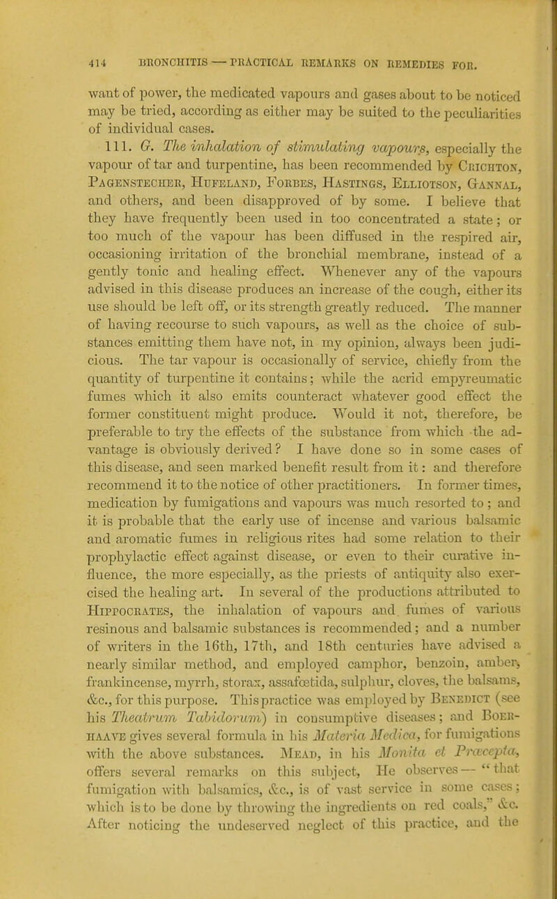 want of power, the medicated vapours and gases about to be noticed may be tried, according as either may be suited to the peculiarities of individual cases. 111. G. The inhalation of stimulating vapours, especially the vapour of tar and turpentine, has been recommended by Crichton, Pagbnstecher, Htjfeland, Forbes, Hastings, Elliotson, Gtannal, and others, and been disapproved of by some. I believe that they have frequently been used in too concentrated a state; or too much of the vapour has been diffused in the respired air, occasioning irritation of the bronchial membrane, instead of a gently tonic and healing effect. Whenever any of the vapours advised in this disease produces an increase of the cough, either its use should be left off, or its strength greatly reduced. The manner of having recourse to such vapours, as well as the choice of sub- stances emitting them have not, in my opinion, always been judi- cious. The tar vapour is occasionally of service, chiefly from the quantit)'' of turpentine it contains; while the acrid empyreumatic fumes which it also emits counteract whatever good effect the former constituent might produce. Would it not, therefore, be preferable to try the effects of the substance from which the ad- vantage is obviously derived ? I have done so in some cases of this disease, and seen marked benefit result from it: and therefore recommend it to the notice of other practitioners. In former times, medication by fumigations and vapours was much resorted to ; and it is probable that the early use of incense and various balsamic and aromatic fu.mes in religious rites had some relation to their prophylactic effect against disease, or even to theu- curative in- fluence, the more especiallj'-, as the priests of antiquity also exer- cised the healing art. In several of the productions attributed to Hippocrates, the inhalation of vapours and, fumes of various resinous and balsamic substances is recommended; and a number of writers in the 16th, 17th, and 18th centuries have advised a nearly similar method, and employed camphor, benzoin, amber> frankincense, m^a-rh, storax, assafoetida, sulphur, cloves, tJae balsams, &c., for this purpose. This practice was employed by Benedict (see his Theatrum Tahidorum) in consumptive diseases; and Boer- iiaa^te gives several formula in his Materia Medica, for fumigations with the above substances. JMead, in his Monita ct Fra^cepta, offers several remarks on this subject, He observes —  that fumigation witli balsamics, &c., is of vast service in some cases: which is to be done by throwing the ingredients on red coals, ' &c. After noticing the undeserved neglect of this practice, and the