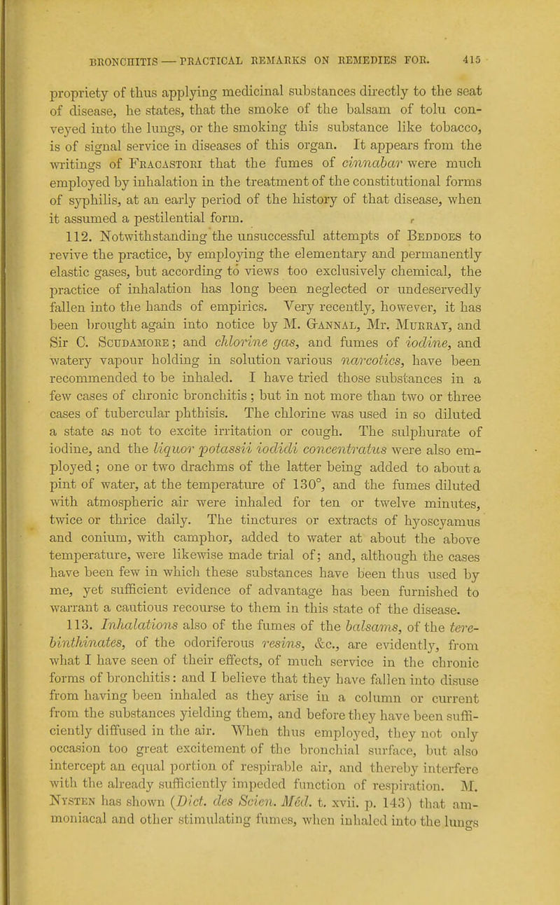 propriety of thus applying medicinal substances dii-ectly to the seat of disease, he states, that the smoke of the balsam of tolu con- veyed into the lungs, or the smoking this substance like tobacco, is of signal service in diseases of this organ. It appears from the ■writings of Fracastori that the fumes of cinnabar were much employed by inhalation in the treatment of the constitutional forms of syphilis, at an early period of the history of that disease, when it assumed a pestilential form. r 112. Notwithstanding the unsuccessful attempts of Beddoes to revive the practice, by employing the elementary and permanently elastic gases, but according to views too exclusively chemical, the practice of inhalation has long been neglected or undeservedly fallen into the hands of empirics. Very recently, however, it has been brought again into notice by M. GtANNAL, Mr. Murray, and Sir C. ScuDAMORE; and chlorine gas, and fumes of iodine, and watery vapour holding in solution various narcotics, have been recommended to be inhaled. I have tried those substances in a few cases of chronic bronchitis; but in not more than two or three cases of tubercular phthisis. The chlorine was used in so diluted a state a.s not to excite irritation or cough. The sulphurate of iodine, and the liquor potassii iodidi concentratus were also em- ployed ; one or two drachms of the latter being added to about a pint of water, at the temperatiure of 130°, and the fumes diluted with atmospheric air were inhaled for ten or twelve minutes, twice or thrice daily. The tinctures or extracts of hj'^oscyamus and conium, with camphor, added to water at about the above temperature, were likewise made trial of; and, although the cases have been few in which these substances have been thus used by me, yet sufficient evidence of advantage has been furnished to warrant a cautious recourse to them in this state of the disease. 113. Inhalations also of the fumes of the balsams, of the tere- binthinates, of the odoriferous resins, &c., are evidently, from what I have seen of their effects, of much service in the chronic forms of bronchitis: and I believe that they have fallen into disuse from having been inhaled as they arise in a column or current from the substances yielding them, and before tliey have been suffi- ciently diffused in the air. When thus employed, they not only occasion too great excitement of the bronchial surface, but also intercept an equal portion of respirable air, and thereby interfere with the already sufficiently impeded function of respiration. M. Nysten has shown {Diet, des Scien. Med. t. xvii. p, 143) that am- moniacal and other stimulating fumes, when inhaled into the luno-s