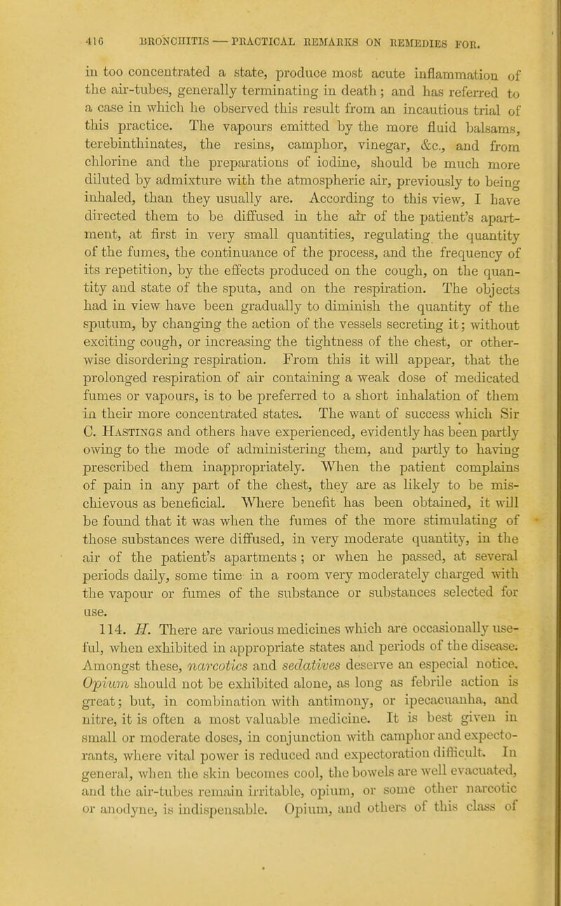iu too concentrated a state, produce most acute inflammation of the air-tubes, generally terminating in death; and has referred to a case in which he observed this result from an incautious trial of this practice. The vapours emitted by the more fluid balsams, terebinthinates, the resins, camj)hor, vinegar, &c., and from chlorine and the preparations of iodine, should be much more diluted by admixture with the atmospheric air, previously to being inhaled, than they usually are. According to this view, I have directed them to be diffused in the air of the patient's apart- ment, at first in very small quantities, regulating the quantity of the fumes, the continuance of the process, and the frequency of its repetition, by the effects produced on the cough, on the quan- tity and state of the sputa, and on the respiration. The objects had in view have been gradually to diminish the quantity of the sputum, by changing the action of the vessels secreting it; without exciting cough, or increasing the tightness of the chest, or other- wise disordering respiration. From this it will appear, that the prolonged respiration of air containing a weak dose of medicated fumes or vapours, is to be preferred to a short inhalation of them in their more concentrated states. The want of success which Sir C. Hastings and others have experienced, evidently has been partly owing to the mode of administering them, and partly to having prescribed them inappropriately. When the patient complains of pain in any part of the chest, they are as likely to be mis- chievous as beneficial. Where benefit has been obtained, it will be foimd that it was when the fumes of the more stimulating of those substances were diffused, in very moderate quantity, in the air of the patient's apartments ; or when he passed, at several periods daily, some time in a room very moderately charged with the vapour or fumes of the substance or substances selected for use. 114. H. There are various medicines which are occasionally use- ful, when exhibited in appropriate states and periods of the disease. Amongst these, narcotics and sedatives deserve an especial notice. Opium should not be exhibited alone, as long as febrile action is great; but, in combination with antimony, or ipecacuanha, and nitre, it is often a most valuable medicine. It is best given in small or moderate doses, in conjunction ^vith camphor and expecto- rants, where vital power is reduced and expectoration difticult. In general, when the skin becomes cool, the bowels are well evacuated, and the air-tubes remain irritable, opium, or some other narcotic or anodyne, is indispensable. Opium, and others of this class of