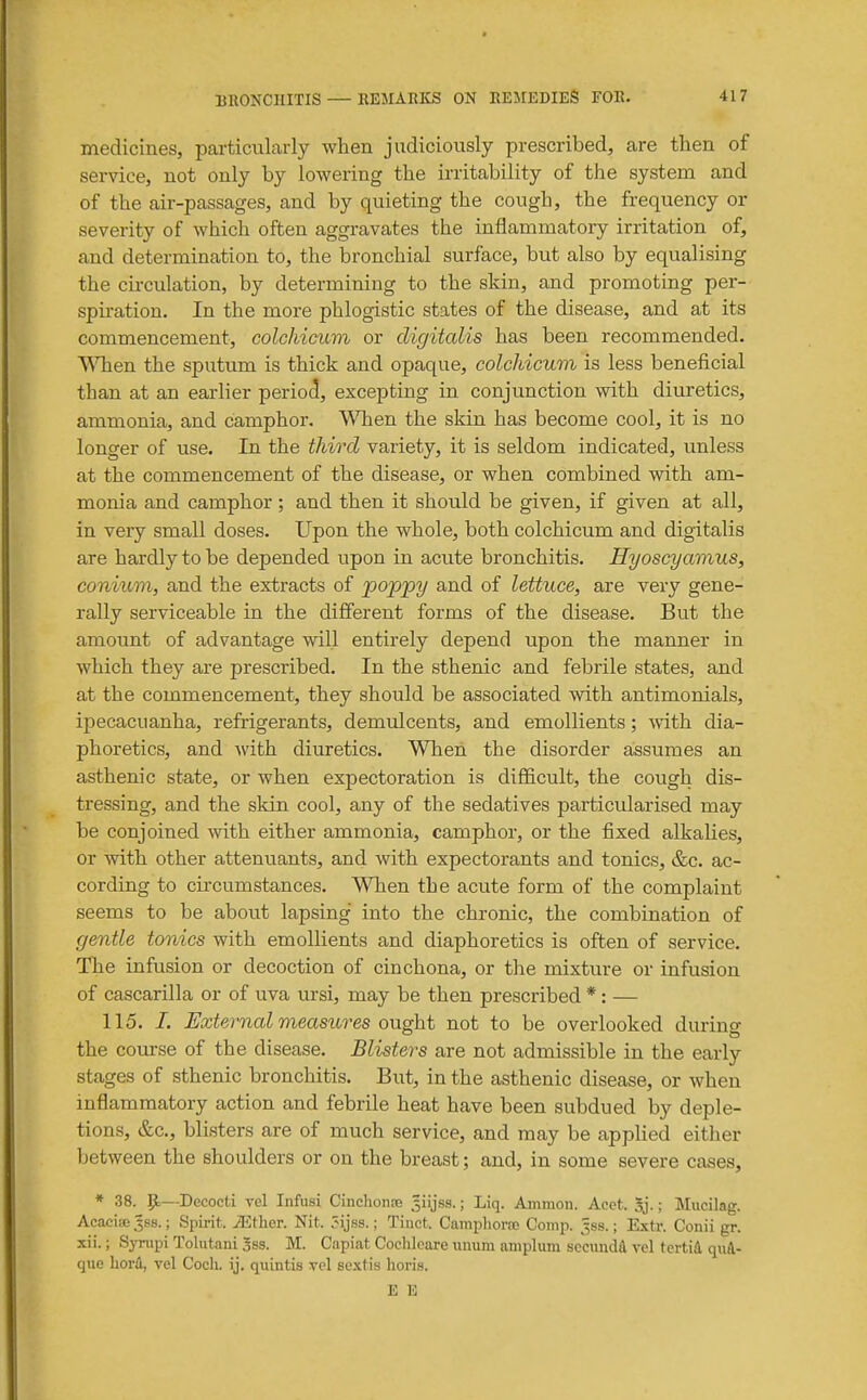 medicines, particularly when judiciously prescribed, are then of service, not only by lowering the irritability of the system and of the air-passages, and by quieting the cough, the frequency or severity of which often aggravates the inflammatory irritation of, and determination to, the bronchial surface, but also by equalising the circulation, by determining to the skin, and promoting per- spiration. In the more phlogistic states of the disease, and at its commencement, Golchi(yn,m or digitalis has been recommended. \Mien the sputum is thick and opaque, colchicum is less beneficial than at an earlier period, excepting in conjunction with diuretics, ammonia, and camphor. When the skin has become cool, it is no longer of use. In the third variety, it is seldom indicated, unless at the commencement of the disease, or when combined with am- monia and camphor; and then it should be given, if given at all, in very small doses. Upon the whole, both colchicum and digitalis are hardly to be depended upon in acute bronchitis. Hyoscyamus, conium, and the extracts of poppy and of lettuce, are very gene- rally serviceable in the different forms of the disease. But the amount of advantage will entirely depend upon the manner in which they are prescribed. In the sthenic and febrile states, and at the commencement, they should be associated with antimonials, ipecacuanha, refrigerants, demulcents, and emollients; vnth dia- phoretics, and Avith diuretics. When the disorder assumes an asthenic state, or when expectoration is difficult, the cough dis- tressing, and the skin cool, any of the sedatives particularised may be conjoined with either ammonia, camphor, or the fixed alkalies, or with other attenuants, and with expectorants and tonics, &c. ac- cording to circumstances. When the acute form of the complaint seems to be about lapsing into the chronic, the combination of gentle tonics with emollients and diaphoretics is often of service. The infusion or decoction of cinchona, or the mixture or infusion of cascarilla or of uva ursi, may be then prescribed * : — 115. /. Exteimal measures ought not to be overlooked during the course of the disease. Blisters are not admissible in the early stages of sthenic bronchitis. But, in the asthenic disease, or when inflammatory action and febrile heat have been subdued by deple- tions, &c., blisters are of much service, and may be apphed either between the shoulders or on the breast; and, in some severe cases, * 38. 9=—Decocti vel Infusi Cinchonse Jiijss.; Liq. Amnion. Acet. Sj.; Mucilag. Acacise .'^ss.; Spii-it. ^ther. Nit. 5ijss.; Tinct. Camphorse Comp. Jss.; Extr. Conii gr. xii.; Synipi Tolutani 3ss. M. Capiat Cooliloare imum amplum scciindA vel tertid qiiA- que horil, vel Coch. ij. quintis vel scxtis hori.s. E E