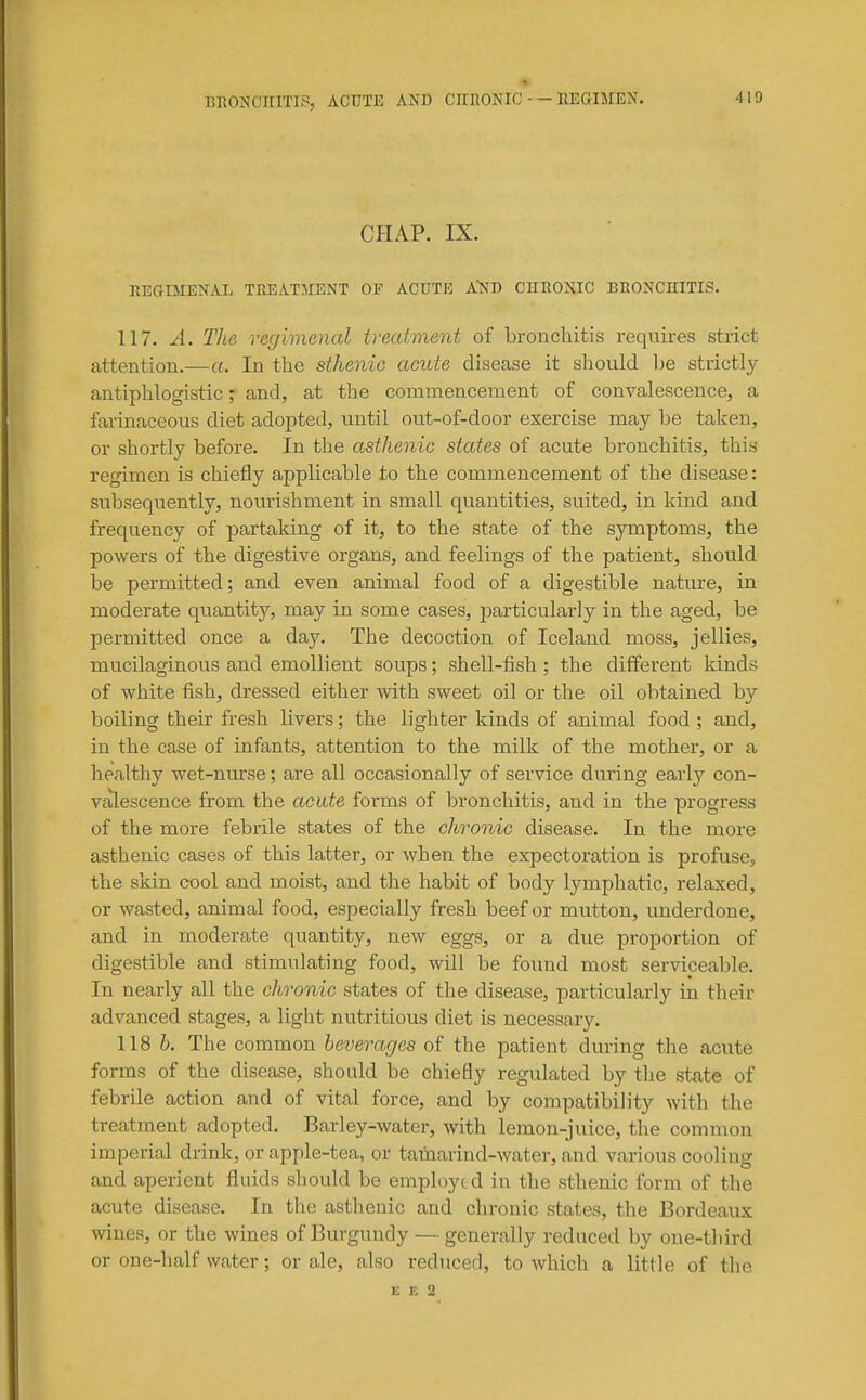 CHAP. IX. REGIMENAL TREATMENT OF ACUTE A'ND CnRONIC BRONCHITIS. 117. A. The regimenal treatment of bronchitis requires strict attention.—a. In the sthenic acide disease it should be strictly antiphlogistic j and, at the commencement of convalescence, a farinaceous diet adoiited, until out-of-door exercise may be taken, or shortly before. In the asthenic states of acute bronchitis, this regimen is chiefly applicable to the commencement of the disease: subsequently, nourishment in small quantities, suited, in kind and frequency of partaking of it, to the state of the symptoms, the powers of the digestive organs, and feelings of the patient, should be permitted; and even animal food of a digestible nature, in moderate quantity, may in some cases, joarticularly in the aged, be permitted once a day. The decoction of Iceland moss, jellies, mucilaginous and emollient soups; shell-fish; the different kinds of white fish, dressed either with sweet oil or the oil obtained by boiling their fresh livers; the lighter kinds of animal food ; and, in the case of infants, attention to the milk of the mother, or a healthy wet-nurse; are all occasionally of service during early con- valescence from the acute forms of bronchitis, and in the progress of the more febrile states of the chronic disease. In the more asthenic cases of this latter, or when the expectoration is profuse, the skin cool and moist, and the habit of body lymphatic, relaxed, or wasted, animal food, especially fresh beef or mutton, underdone, and in moderate quantity, new eggs, or a due proportion of digestible and stimulating food, will be found most servipeable. In nearly all the chronic states of the disease, particulai-ly in their advanced stages, a light nutritious diet is necessary. 118 6. The common beverages of the patient during the acute forms of the disease, should be chiefly regulated by the state of febrile action and of vital force, and by compatibility with the treatment adopted. Barley-water, with lemon-juice, the common imperial drink, or apple-tea, or tamarind-water, and various cooling and aperient fluids should be employed in the sthenic form of the acute disease. In the asthenic and cln-onic states, the Bordeaux wines, or the wines of Burgundy — generally reduced by one-tliird or one-half water; or ale, also reduced, to which a little of the